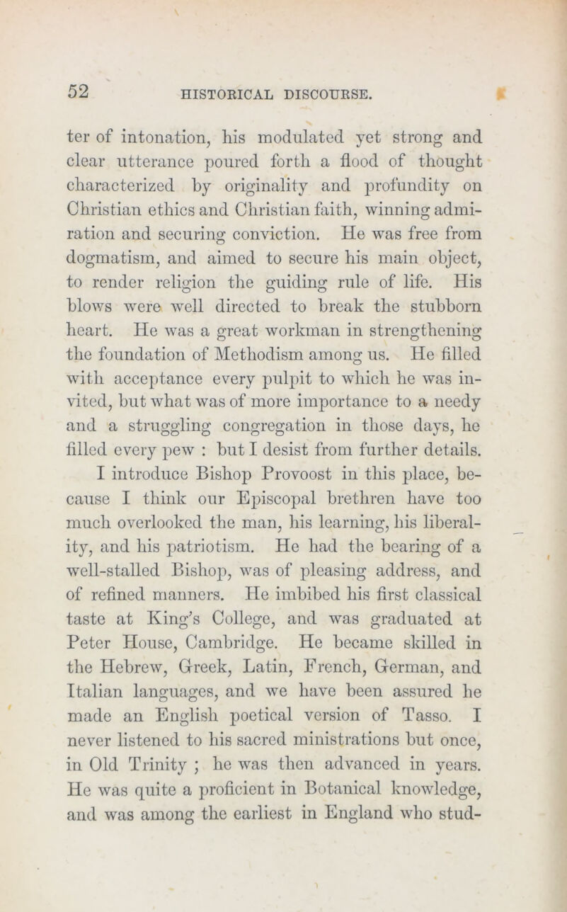 ter of intonation, his modulated yet strong and clear utterance poured forth a flood of thought characterized by originality and profundity on Christian ethics and Christian faith, winning admi- ration and securing conviction. He was free from dogmatism, and aimed to secure his main object, to render religion the guiding rule of life. His blows were well directed to break the stubborn heart. He was a great workman in strengthening the foundation of Methodism among us. He filled with acceptance every pulpit to which he was in- vited, but what was of more importance to a needy and a struggling congregation in those days, he filled every pew ; but I desist from further details. I introduce Bishop Provoost in this place, be- cause I think our Episcopal brethren have too much overlooked the man, his learning, his liberal- ity, and his patriotism. He had the bearing of a well-stalled Bishop, was of pleasing address, and of refined manners. He imbibed his first classical taste at King’s College, and was graduated at Peter House, Cambridge. He became skilled in the Hebrew, Greek, Latin, French, German, and Italian languages, and we have been assured he made an English poetical version of Tasso. I never listened to his sacred ministrations but once, in Old Trinity ; he was then advanced in years. He was quite a jiroficient in Botanical knowledge, and was among the earliest in England wlio stud-