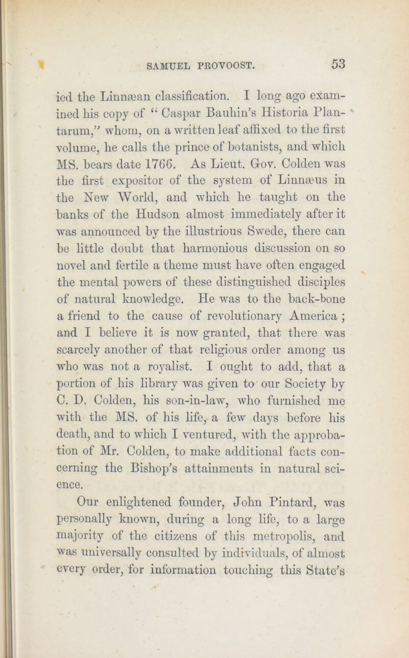 iecl the Linna3an classification. I long ago exam- ined his copy of Caspar Bauhiii’s Historia Plan- ^ tarum/' whorm on a written leaf affixed to the first volume, he calls the prince of botanists, and which MS. bears date 1766. As Lieut. Gov. Golden was the first expositor of the system of Linnaeus in the New World, and which he taught on the banks of the Hudson almost immediately after it was announced by the illustrious Swede, there can be httle doubt that harmonious discussion on so novel and fertile a theme must have often engaged the mental powers of these distinguished disciples of natural knowledge. He was to the back-bone a friend to the cause of revolutionary America ; and I believe it is now granted, that there was scarcely another of that religious order among us who was not a royalist. I ought to add, that a portion of his library was given to our Society by C. D. Golden, his son-in-law, who furnislied me with the MS. of his life,-a few days before his death, and to which I ventured, with the approba- tion of Mr. Golden, to make additional facts con- cerning the Bishop’s attainments in natural sci- ence. Our enlightened founder, John Pintard, was XJersonally known, during a long life, to a large majority of the citizens of this metroxiolis, and was universally consulted by individuals, of almost every order, for information touching this State’s