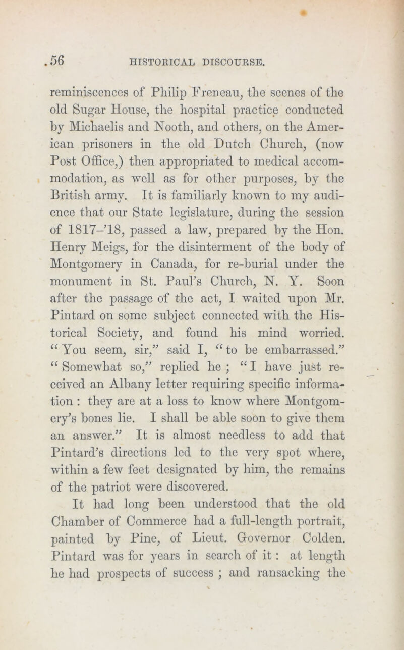 reminiscences of Philip Freneau, the scenes of the old Sugar House, the hospital practice conducted by Michaelis and Nooth, and others, on the Amer- ican prisoners in the old Dutch Church, (now Post Office,) then appropriated to medical accom- modation, as well as for other purposes, by the British army. It is familiarly known to my audi- ence that our State legislature, during the session of 1817-’18, passed a law, prepared by the Hon. Henry Meigs, for the disinterment of the body of Montgomery in Canada, for re-burial under the monument in St. Pauhs Church, N. Y. Soon after the passage of the act, I waited upon Mr. Pintard on some subject connected with the His- torical Society, and found his mind worried. “ You seem, sir,'' said I, “ to be embarrassed. Somewhat so, replied he ; “ I have just re- ceived an Albany letter requiring specific informa- tion ; they are at a loss to know where Montgom- ery's bones lie. I shall be able soon to give them an answer. It is almost needless to add that Pintard's directions led to the very spot where, within a few feet designated by him, the remains of the patriot were discovered. It had long been understood that the old Chamber of Commerce had a full-length portrait, painted by Pine, of Lieut. Governor Colden. Pintard was for years in search of it: at length he had prospects of success ; and ransacking the