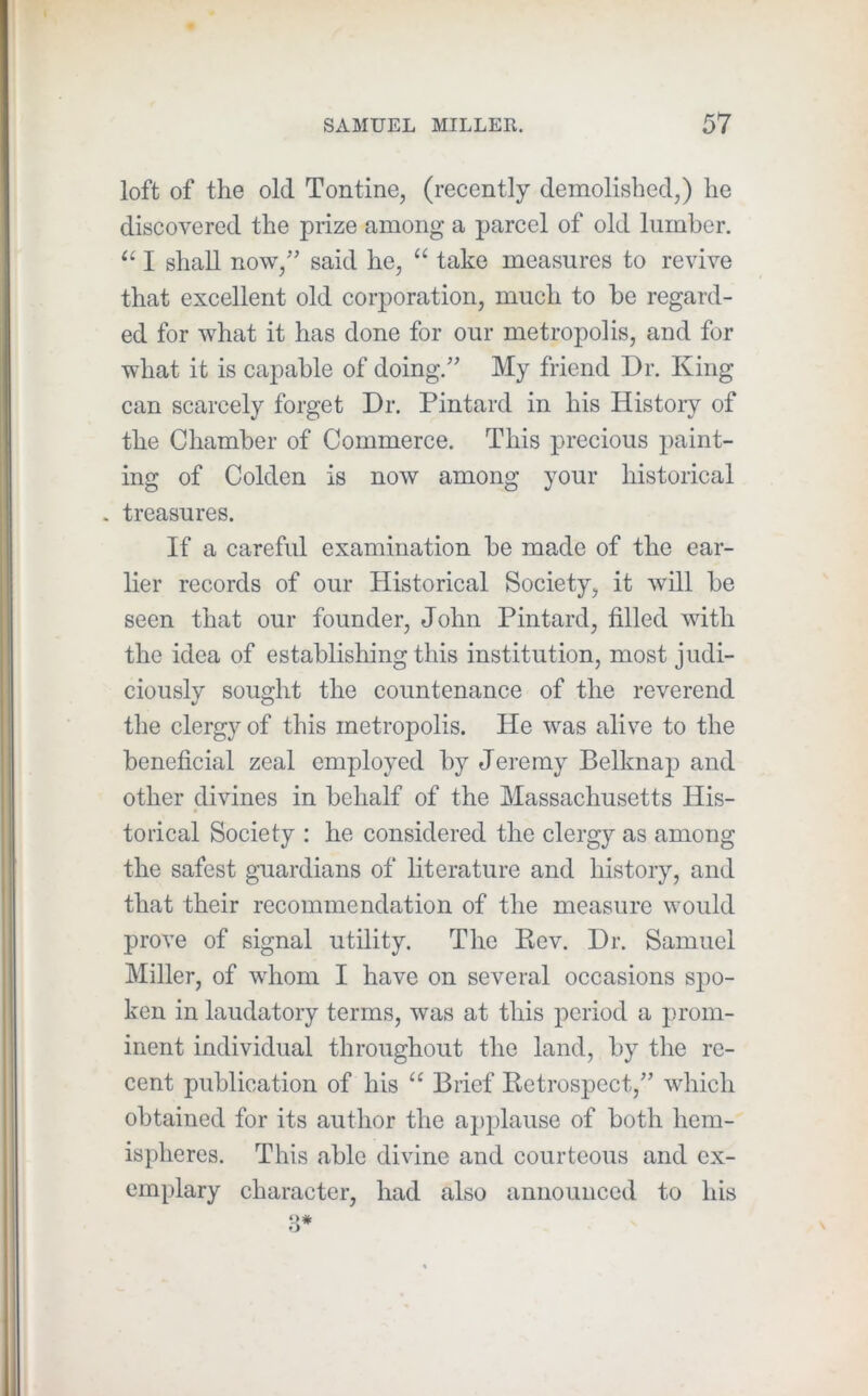 loft of the old Tontine, (recently demolished,) he discovered the prize among a parcel of old lumber. I shall now,’ said he, “ take measures to revive that excellent old corporation, much to be regard- ed for what it has done for our metropolis, and for what it is capable of doing.'' My friend Dr. King can scarcely forget Dr. Pintard in his History of the Chamber of Commerce. This precious paint- ing of Colden is now among your historical . treasures. If a careful examination be made of the ear- lier records of our Historical Society, it will be seen that our founder, John Pintard, filled with the idea of establishing this institution, most judi- ciously sought the countenance of the reverend the clergy of this metropolis. He was alive to the beneficial zeal employed by Jeremy Belknap and other divines in behalf of the Massachusetts His- torical Society ; he considered the clergy as among the safest guardians of literature and history, and that their recommendation of the measure would prove of signal utility. Tlie Bev. Dr. Samuel Miller, of whom I have on several occasions spo- ken in laudatory terms, was at this period a prom- inent individual throughout the land, by the re- cent publication of his “ Brief Retrospect, which obtained for its author the applause of both hem- ispheres. This able divine and courteous and ex- emplary character, had also announced to his