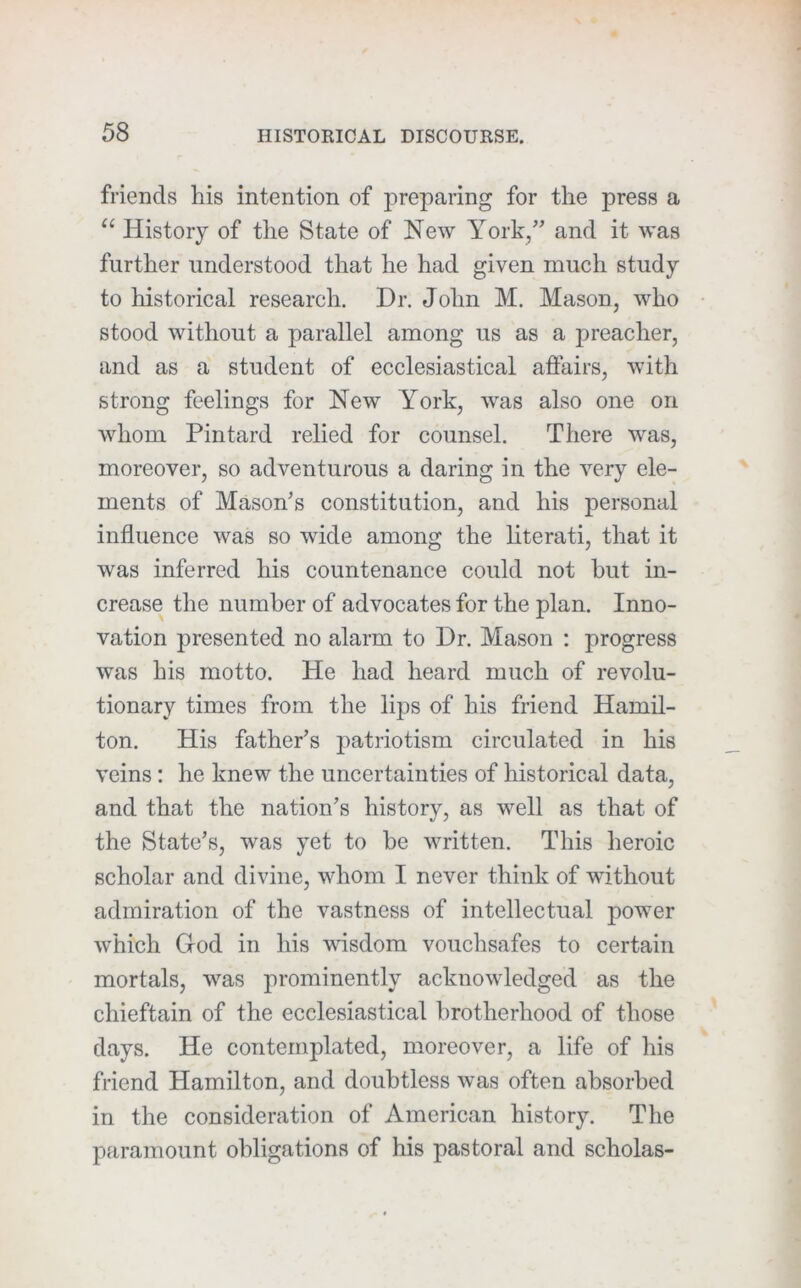 friends his intention of preparing for the press a “ History of the State of New York,” and it was further understood that he had given much study to historical research. Dr. John M. Mason, who stood without a parallel among us as a preacher, and as a student of ecclesiastical aftairs, with strong feelings for New York, was also one on whom Pintard relied for counsel. There was, moreover, so adventurous a daring in the very ele- ments of Mason's constitution, and his personal influence was so wide among the literati, that it was inferred his countenance could not hut in- crease the number of advocates for the plan. Inno- vation presented no alarm to Dr. Mason ; progress was his motto. He had heard much of revolu- tionary times from the lijis of his friend Hamil- ton. His father’s patriotism circulated in his veins; he knew the uncertainties of historical data, and that the nation’s history, as well as that of the State’s, was yet to be written. This heroic scholar and divine, whom I never think of without admiration of the vastness of intellectual power which God in his wdsdom vouchsafes to certain mortals, was prominently acknowledged as the chieftain of the ecclesiastical brotherhood of those days. He contemplated, moreover, a life of his friend Hamilton, and doubtless was often ahsorhed in the consideration of American history. The paramount obligations of his pastoral and scholas-