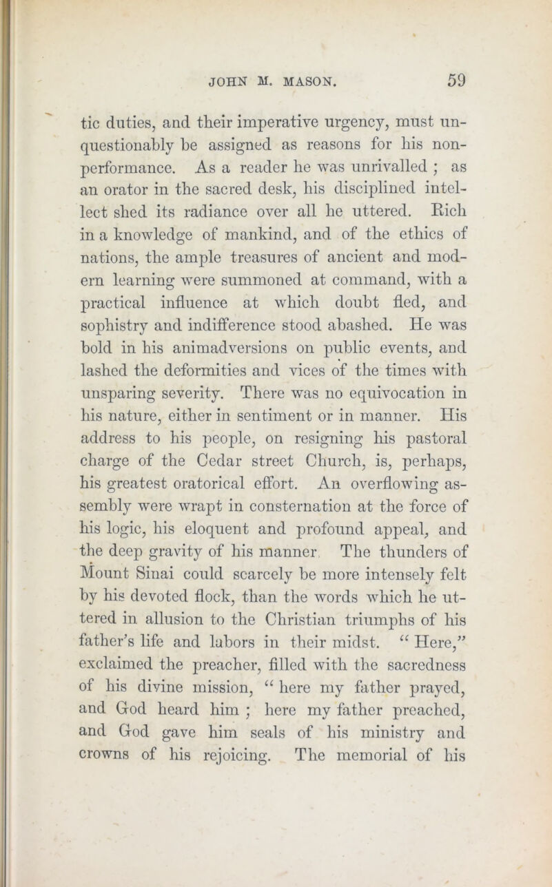 tic duties, and their imperative urgency, must un- questionably be assigned as reasons for his non- performance. As a reader he was unrivalled ; as an orator in the sacred desk, his disciplined intel- lect shed its radiance over all he uttered. Kich in a knowledge of mankind, and of the ethics of nations, the ample treasures of ancient and mod- ern learning were summoned at command, with a practical influence at which doubt fled, and sophistry and indifference stood abashed. He was bold in his animadversions on public events, and lashed the deformities and vices of the times with unsparing severity. There was no equivocation in his nature, either in sentiment or in manner. His address to his people, on resigning liis pastoral charge of the Cedar street Church, is, perhaj)S, his greatest oratorical effort. An overflowing as- sembly were wrapt in consternation at the force of his logic, his eloquent and profound apj^eal, and the deep gravity of his manner, The thunders of Mount Sinai could scarcely be more intensely felt by his devoted flock, than the words which he ut- tered in allusion to the Christian triumjflis of his father’s life and labors in their midst. “ Here,” exclaimed the preacher, filled with the sacrcdness of his divine mission, “ here my father prayed, and God heard him ; here my father preached, and God gave him seals of his ministry and crowns of his rejoicing. The memorial of his