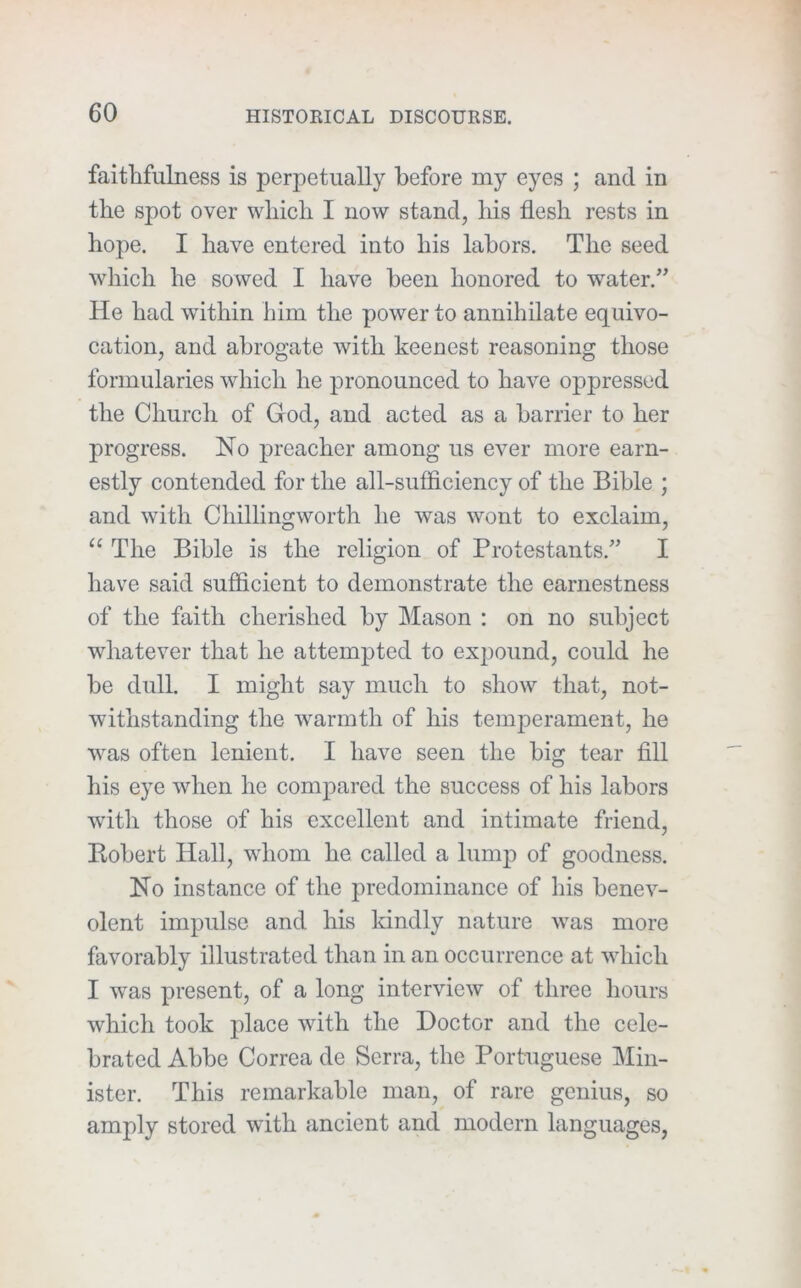 faithfulness is perpetually before my eyes ; and in the spot over which I now stand, liis flesh rests in hope. I have entered into his labors. The seed which he sowed I have been honored to water.” He had within him the power to annihilate equivo- cation, and abrogate with keenest reasoning those formularies which he pronounced to have oppressed the Church of God, and acted as a barrier to her progress. No preacher among us ever more earn- estly contended for the all-sufflciency of the Bihle ; and with Chillingworth he was wont to exclaim, “ The Bible is the religion of Protestants.” I have said sufficient to demonstrate the earnestness of the faith cherished by Mason : on no subject whatever that he attempted to expound, could he be dull. I might say much to show that, not- withstanding the warmth of his temperament, he was often lenient. I have seen the big tear fill his eye when he compared the success of his labors with those of his excellent and intimate friend, Robert Hall, whom he called a lump of goodness. No instance of the predominance of his benev- olent impulse and his kindly nature was more favorably illustrated than in an occurrence at which I was present, of a long interview of three hours which took place with the Doctor and the cele- brated Abbe Correa de Serra, the Portuguese Min- ister. This remarkable man, of rare genius, so amply stored with ancient and modern languages,