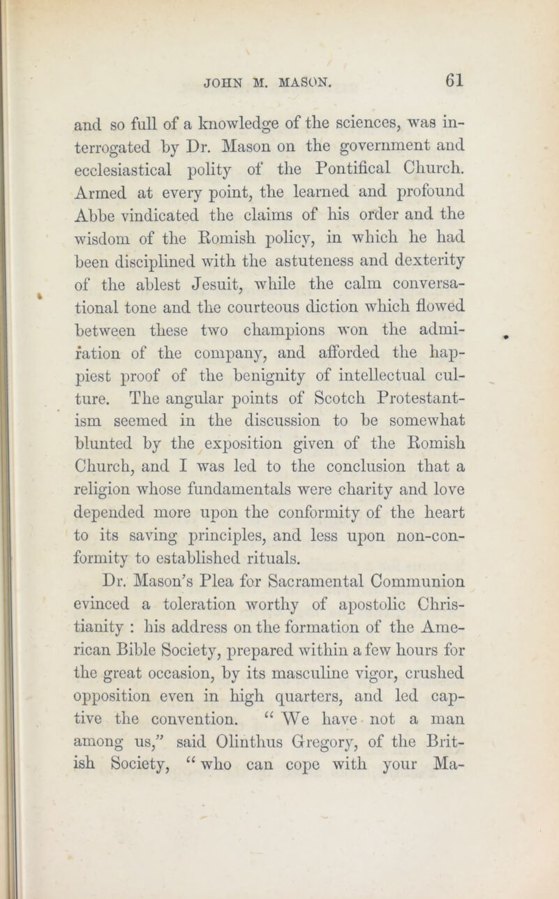 and so full of a knowledge of the sciences, was in- terrogated by Dr. Mason on the government and ecclesiastical polity of the Pontifical Church. Armed at every point, the learned and profound Abbe vindicated the claims of his order and the wisdom of the Romish i)olicy, in which he had been disciplined with the astuteness and dexterity of the ablest Jesuit, while the calm conversa- tional tone and the courteous diction which flowed between these two champions won the admi- ration of the company, and afibrded the hap- piest proof of the benignity of intellectual cul- ture. The angular points of Scotch Protestant- ism seemed in the discussion to be somewhat blunted by the exposition given of the Romish Church, and I was led to the conclusion that a religion whose fundamentals were charity and love depended more upon the conformity of the heart to its saving principles, and less upon non-con- formity to established rituals. Dr. Mason’s Plea for Sacramental Communion evinced a toleration worthy of apostolic Chris- tianity : his address on the formation of the Ame- rican Bible Society, prepared within a few hours for the great occasion, by its masculine vigor, crushed opposition even in high quarters, and led cap- tive the convention. “We have-not a man among us,” said Olinthus Gregory, of the Brit- ish Society, “ who can cope with your Ma-