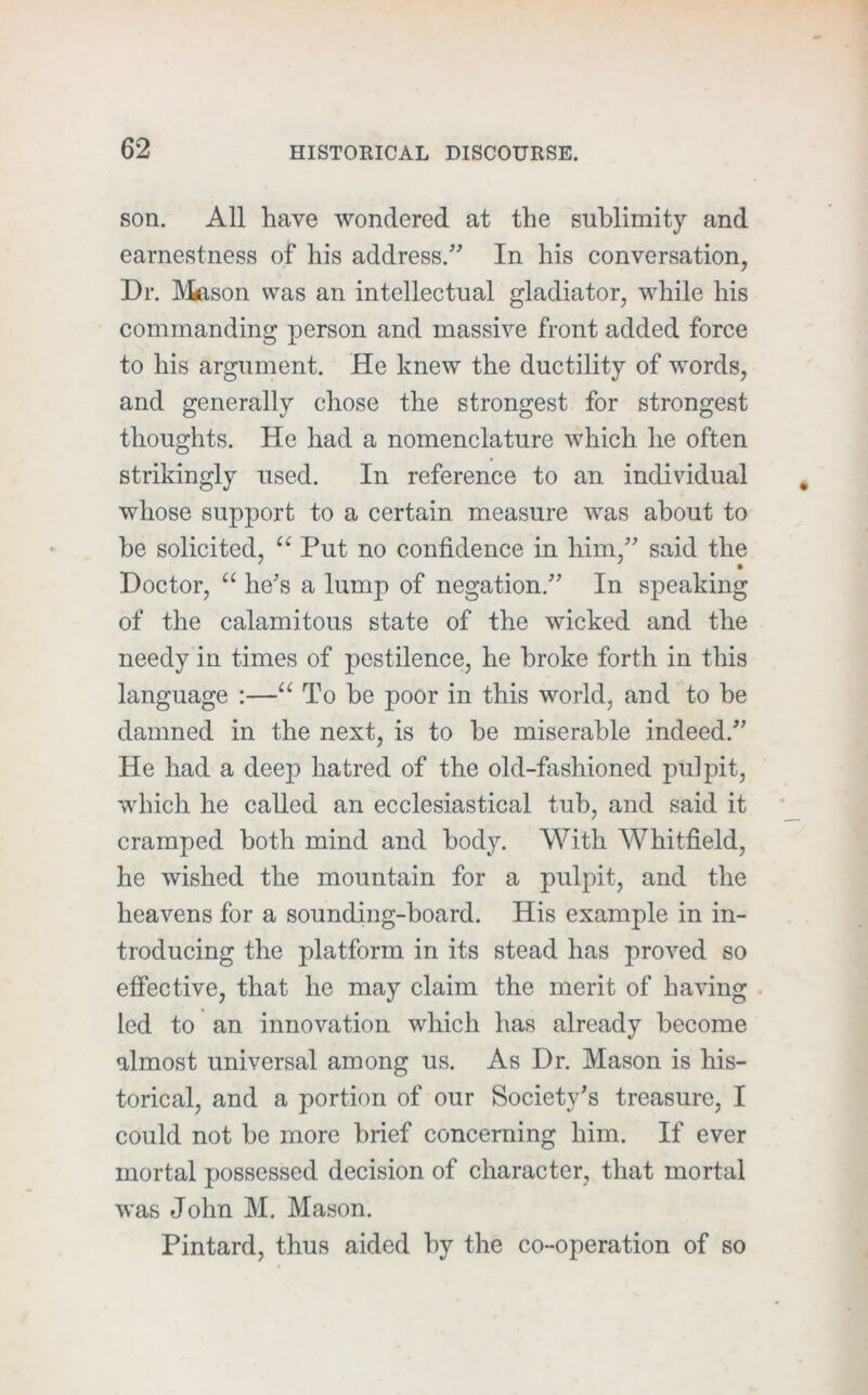 son. All have wondered at the sublimity and earnestness of his address.^’ In his conversation, Dr. Mason was an intellectual gladiator, while his commanding person and massive front added force to his argument. He knew the ductility of words, and generally chose the strongest for strongest thoughts. He had a nomenclature which he often strikingly used. In reference to an individual whose support to a certain measure was about to be solicited, Put no confidence in him,^' said the Doctor, “ he’s a lump of negation.” In speaking of the calamitous state of the wicked and the needy in times of pestilence, he broke forth in this language :—“ To he poor in this world, and to be damned in the next, is to he miserable indeed.” He had a deep hatred of the old-fashioned pulpit, which he called an ecclesiastical tub, and said it cramped both mind and body. With Whitfield, he wished the mountain for a pulpit, and the heavens for a sounding-board. His example in in- troducing the platform in its stead has proved so effective, that he may claim the merit of having led to an innovation which has already become almost universal among us. As Dr. Mason is his- torical, and a portion of our Society’s treasure, I could not he more brief concerning him. If ever mortal possessed decision of character, that mortal was John M. Mason. Pintard, thus aided by the co-operation of so