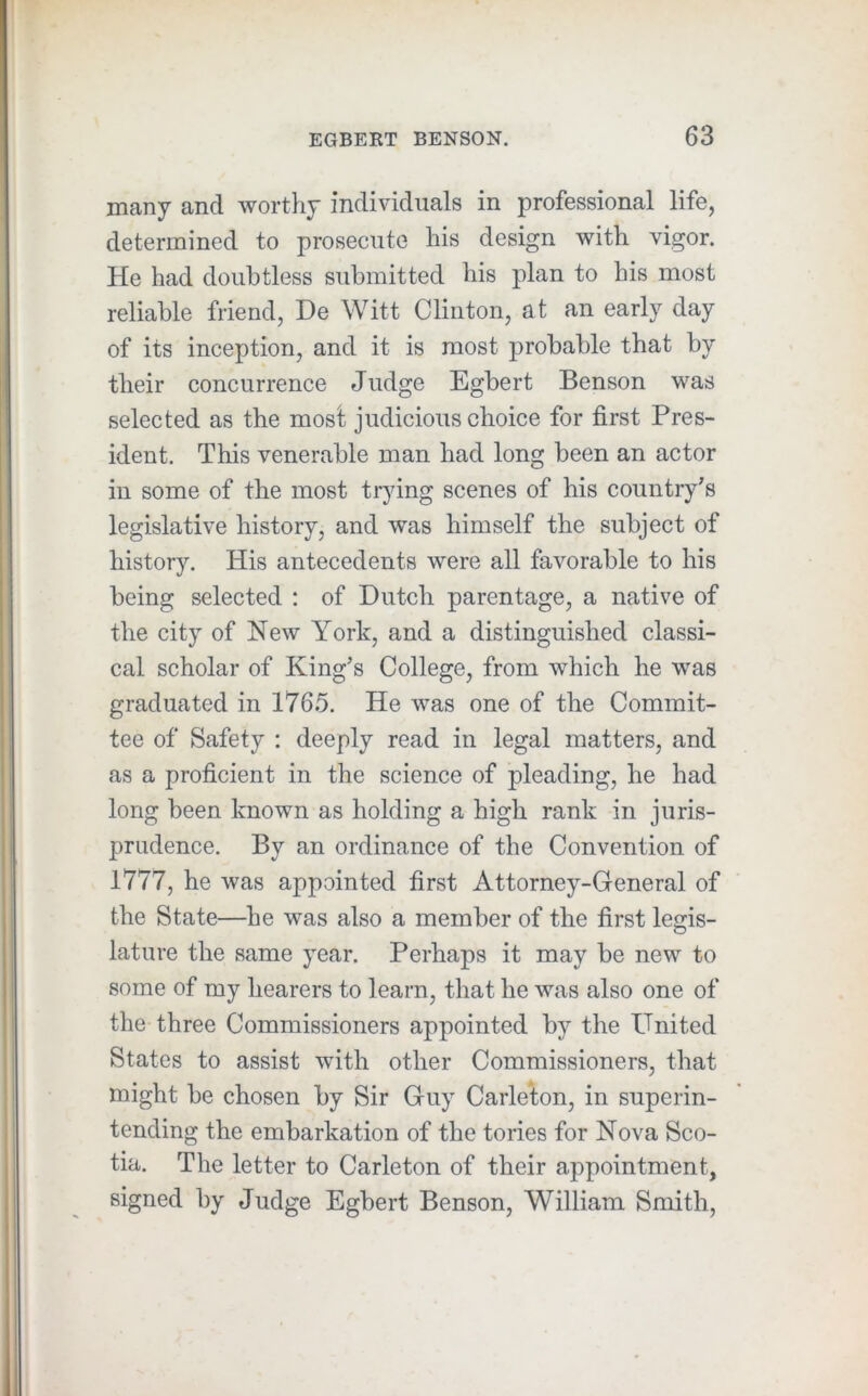 many and worthy individuals in professional life, determined to prosecute his design with vigor. He had doubtless submitted his plan to his most reliable friend, De Witt Clinton, at an early day of its inception, and it is most probable that by their concurrence Judge Egbert Benson was selected as the most judicious choice for first Pres- ident. This venerable man had long been an actor in some of the most trying scenes of his country's legislative history, and was himself the subject of history. His antecedents were all favorable to his being selected : of Dutch parentage, a native of the city of New York, and a distinguished classi- cal scholar of King’s College, from which he was graduated in 1765. He was one of the Commit- tee of Safety : deeply read in legal matters, and as a proficient in the science of pleading, he had long been known as holding a high rank in juris- prudence. By an ordinance of the Convention of 1777, he was appointed first Attorney-General of the State—be was also a member of the first legis- lature the same year. Perhaps it may be new to some of my hearers to learn, that he was also one of the three Commissioners appointed by the United States to assist with other Commissioners, that might be chosen by Sir Guy Carleton, in superin- tending the embarkation of the tories for Nova Sco- tia. The letter to Carleton of their appointment, signed by Judge Egbert Benson, William Smith,