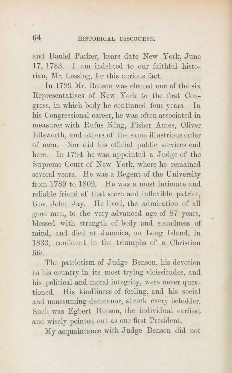 and Daniel Parker, bears date New York, June 17, 1783. I am indebted to our faithful histo- rian, Mr. Lossing, for this curious fact. In 1789 Mr. Benson was elected one of the six Representatives of New York to the first Con- gress, in which body he continued four years. In his Congressional career, he was often associated in measures with Rufus King, Fisher Ames, Oliver Ellsworth, and others of the same illustrious order of men. Nor did his official public services end here. In 1794 he was appointed a Judge of the Supreme Court of New York, where he remained several years. He was a Regent of the University from 1789 to 1802. He was a most intimate and reliable friend of that stern and inflexible patriot. Gov. John Jay. He lived, the admiration of all good men, to the very advanced age of 87 years, blessed with strength of body and soundness of mind, and died at Jamaica, on Long Island, in 1833, confident in the triumphs of a Christian life. The patriotism of Judge Benson, his devotion to his country in its most trying vicissitudes, and his political and moral integrity, were never ques- tioned. His kindliness of feeling, and his social and unassuming demeanor, struck every beholder. Such was Egbert Benson, the individual earliest and wisely pointed out as our first President. My acquaintance with Judge Benson did not