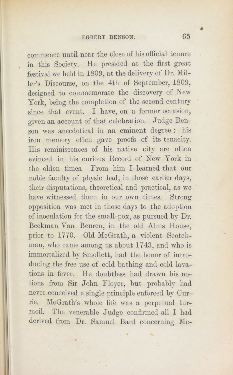commence until near tlie close of liis official tenure in this Society. He presided at the first great festival we held in 1809, at the delivery of Dr. Mil- ler’s Discourse, on the 4th of September, 1809, designed to commemorate the discovery of New York, being the completion of the second century since that event. I have, on a former occasion, given an account of that celebration. Judge Ben- son was anecdotical in an eminent degree : his iron memory often gave proofs of its tenacity. His reminiscences of his native city are often evinced in his curious Record of New York in the olden times. From him I learned that our noble faculty of physic had, in those earlier days, their disputations, theoretical and practical, as we have witnessed them in our own times. Strong opposition was met in those days to the adoption of inoculation for the small-pox, as pursued by Dr. Beekman Van Beuren, in the old Alms House, prior to 1770. Old McGrath, a violent Scotch- man, who came among us about 1743, and who is immortalized by Smollett, had the honor of intro- ducing the free use of cold bathing and cold lava- tions in fever. He doubtless had drawn his no- tions from Sir John Floyer, but probably had never conceived a single principle enforced by Cur- rie. McGrath’s whole life was a perpetual tur- moil. The venerable Judge confirmed all I had derived from Dr. Samuel Bard concernins: Me-
