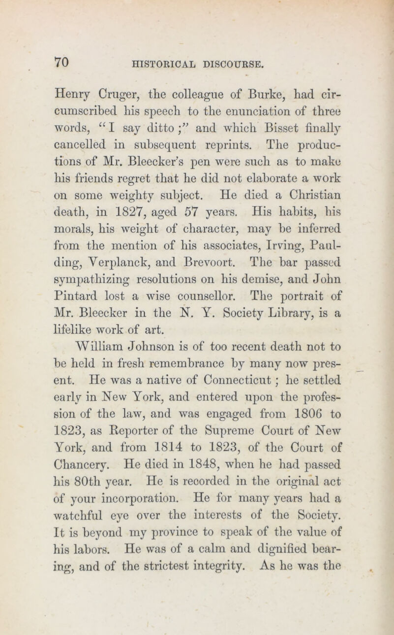 Henry Cruger, the colleague of Burke, had cir- cumscribed his speech to the enunciation of three words, “ I say ditto and which Bisset finally cancelled in subsequent reprints. The produc- tions of Mr. Bleecker’s pen were such as to make his friends regret that he did not elaborate a work on some weighty subject. He died a Christian death, in 1827, aged 57 years. His habits, his morals, his weight of character, may he inferred from the mention of his associates, Irving, Paul- ding, Verplanck, and Brevoort. The bar passed sympathizing resolutions on his demise, and John Pintard lost a wise counsellor. The portrait of Mr. Bleecker in the N. Y. Society Library, is a lifelike work of art. William Johnson is of too recent death not to be held in fresh remembrance by many now jjres- ent. He was a native of Connecticut; he settled early in New York, and entered upon the profes- sion of the law, and was engaged from 1806 to 1823, as Reporter of the Supreme Court of New York, and from 1814 to 1823, of the Court of Chancery. He died in 1848, when he had passed his 80th year. He is recorded in the original act of your incorporation. He for many years had a watchful eye over the interests of the Society. It is beyond my province to speak of the value of his labors. He was of a calm and dignified bear- ing, and of the strictest integrity. As he was the