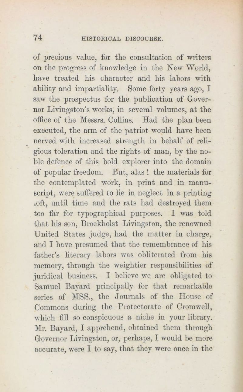 of precious value, for the consultation of writers on the progress of knowledge in the New World, have treated his character and his labors with ability and impartiality. Some forty years ago, I saw the prospectus for the publication of Gover- nor Livingston’s works, in several volumes, at the office of the Messrs. Collins. Had the plan been executed, the arm of the patriot would have been nerved with increased strength in behalf of reli- gious toleration and the rights of man, by the no- ble defence of this bold explorer into the domain of popular freedom. But, alas ! the materials for the contemplated work, in print and in manu- script, were suffered to lie in neglect in a printing i.oft, until time and the rats had destroyed them too far for typographical purposes. I was told that his son, Brockholst Livingston, the renowned United States judge, had the matter in charge, and I have presumed that the remembrance of his father’s literary labors was obliterated from his memory, through the weightier responsibilities of juridical business. I believe we are obligated to Saniuel Bayard principally for that remarkable series of MSS., the Journals of the House of Commons during the Protectorate of Cromwell, which fill so conspicuous a niche in your library. Mr. Bayard, I apprehend, obtained them through Governor Livingston, or, perhaps, I would be more accurate, were I to say, that they were once in the