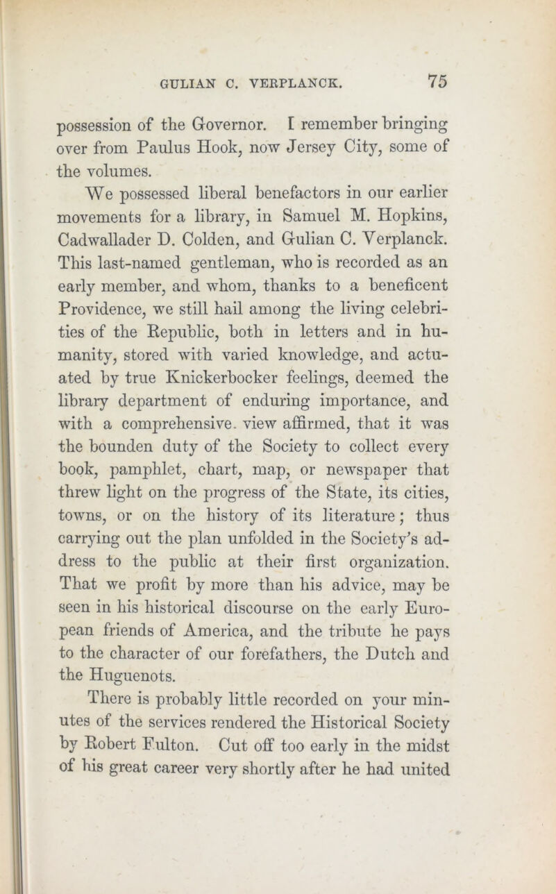 possession of the Governor. I remember bringing over from Paulus Hook, now Jersey City, some of the volumes. We possessed liberal benefactors in our earlier movements for a library, in Samuel M. Hopkins, Cadwallader D. Golden, and Gulian C. Verplanck. This last-named gentleman, who is recorded as an early member, and whom, thanks to a beneficent Providence, we still hail among the living celebri- ties of the Eepublic, both in letters and in hu- manity, stored with varied knowledge, and actu- ated by true Knickerbocker feelings, deemed the library department of enduring importance, and with a comprehensive- view affirmed, that it was the bounden duty of the Society to collect every book, pamphlet, chart, map, or newspaper that threw light on the progress of the State, its cities, towns, or on the history of its literature; thus carrying out the plan unfolded in the Society’s ad- dress to the public at their first organization. That we profit by more than his advice, may be seen in his historical discourse on the early Euro- pean friends of America, and the tribute he pays to the character of our forefathers, the Dutch and the Huguenots. There is probably little recorded on your min- utes of the services rendered the Historical Society by Robert Fulton. Cut off too early in the midst of his great career very shortly after he had united