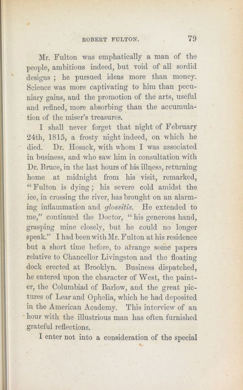 Mr. Fulton was emphatically a man of the people, ambitious indeed, but void of all sordid designs ; he pursued ideas more than money. Science was more captivating to him than pecu- niary gains, and the promotion of the arts, useful and refined, more absorbing than the accumula- tion of the miser’s treasures. I shall never forget that night of February 24th, 1815, a frosty night indeed, on which he died. Dr. Hosack, with whom I was associated in business, and who saw him in consultation with Dr. Bruce, in the last hours of his illness, returning home at midnight from his visit, remarked, “Fulton is dying; his severe cold amidst the ice, in crossing the river, has brought on an alarm- ing inflammation and glossitis. He extended to me,” continued the Doctor, “ his generous hand, grasping mine closely, but he could no longer speak.” I had been with Mr. Fulton at his residence but a short time before, to arrange some papers relative to Chancellor Livingston and the floating dock erected at Brooklyn. Business dispatched, he entered upon the character of West, the paint- er, the Columbiad of Barlow, and the great pic- tures of Lear and Ophelia, which he had deposited in the American Academy. This interview of an ' hour with the illustrious man has often furnished grateful reflections. I enter not into a consideration of the special