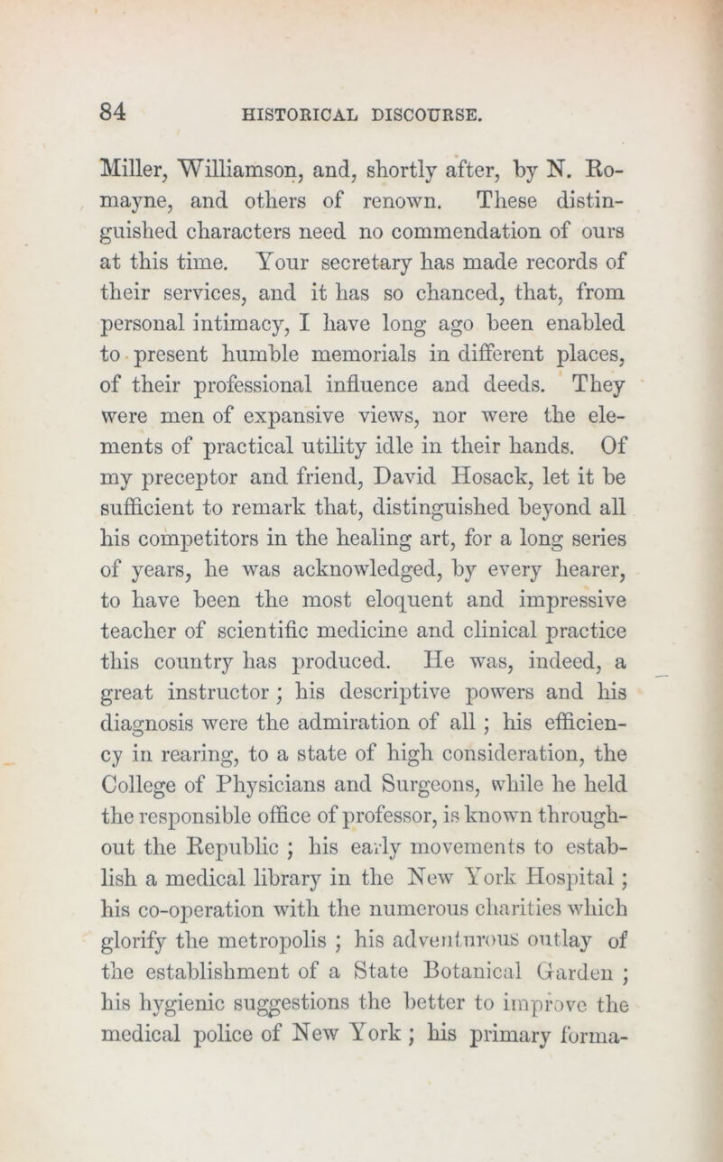 Miller, Williamson, and, shortly after, by N. Ko- mayne, and others of renown. These distin- guished characters need no commendation of ours at this time. Your secretary has made records of their services, and it has so chanced, that, from personal intimacy, I have long ago been enabled to. present humble memorials in different places, of their professional influence and deeds. ' They were men of expansive views, nor were the ele- ments of practical utility idle in their hands. Of my preceptor and friend, David Hosack, let it be sufiicient to remark that, distinguished beyond all his competitors in the healing art, for a long series of years, he was acknowledged, by every hearer, to have been the most eloquent and impressive teacher of scientific medicine and clinical practice this country has produced. He was, indeed, a great instructor ; his descriptive powers and his diagnosis were the admiration of all; his efficien- cy in rearing, to a state of high consideration, the College of Physicians and Surgeons, vv'hile he held the responsible office of professor, is known through- out the Republic ; his early movements to estab- lish a medical library in the New York Hospital; his co-operation with the numerous charities which glorify the metropolis ; his advenl.nrous outlay of the establishment of a State Botanical Garden ; his hygienic suggestions the better to improve the medical police of New York ; his primary forma-