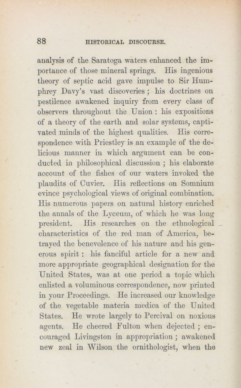 analysis of the Saratoga waters enhanced the im- portance of those mineral springs. His ingenious theory of septic acid gave impulse to Sir Hum- phrey Davy's vast discoveries ; his doctrines on pestilence awakened inquiry from every class of observers throughout the Union : his expositions of a theory of the earth and solar systems, capti- vated minds of the highest qualities. His corre- spondence with Priestley is an example of the de- licious manner in which argument can be con- ducted in philosophical discussion ; his elaborate account of the fishes of our waters invoked the plaudits of Cuvier. His reflections on Somnium evince psychological views of original combination. His numerous papers on natural history enriched the annals of the Lyceum, of which he was long president. His researches on the ethnological characteristics of the red man of America, be- trayed the benevolence of his nature and his gen- erous spirit : his fanciful article for a new and more appropriate geographical designation for the United States, was at one period a topic which enlisted a voluminous correspondence, now printed in your Proceedings. He increased our knowledge of the vegetable materia mediea of the United States. He wrote largely to Pereival on noxious agents. He cheered Fulton when dejected ; en- couraged Livingston in appropriation ; awakened new zeal in Wilson the ornithologist, when the