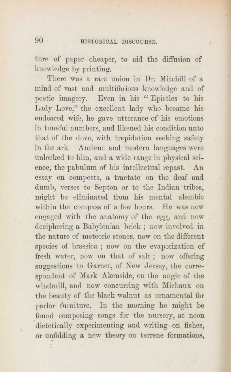 ture of paper cheaper, to aid the diffusion of knowledge by printing. There was a rare union in Dr. Mitchill of a mind of vast and multifarious knowledge and of poetic imagery. Even in his “ Epistles to his Lady Love,” the excellent lady who became his endeared wife, he gave utterance of his emotions in tuneful numbers, and likened his condition unto that of the dove, with trepidation seeking safety in the ark. Ancient and modern languages were unlocked to him, and a wide range in physical sci- ence, the pabulum of his intellectual repast. An essay on composts, a tractate on the deaf and dumb, verses to Septon or to the Indian tribes, might be eliminated from his mental alembic within the compass of a few hours. He was now engaged with the anatomy of the egg, and now deciphering a Babylonian brick ; now involved in the nature of meteoric stones, now' on the difterent species of brassica ; now on the evaporization of fresh water, now on that of salt; now offering suggestions to Garnet, of New Jersey, the corre- spondent of Mark Akenside, on tho angle of the wdndmill, and now concurring with Michaux on the beauty of the black walnut as ornamental for parlor furniture. In the morning he might be found composing songs for the nursery, at noon dietetically experimenting and wTiting on fishes, or unfolding a new' theory on terrene formations,