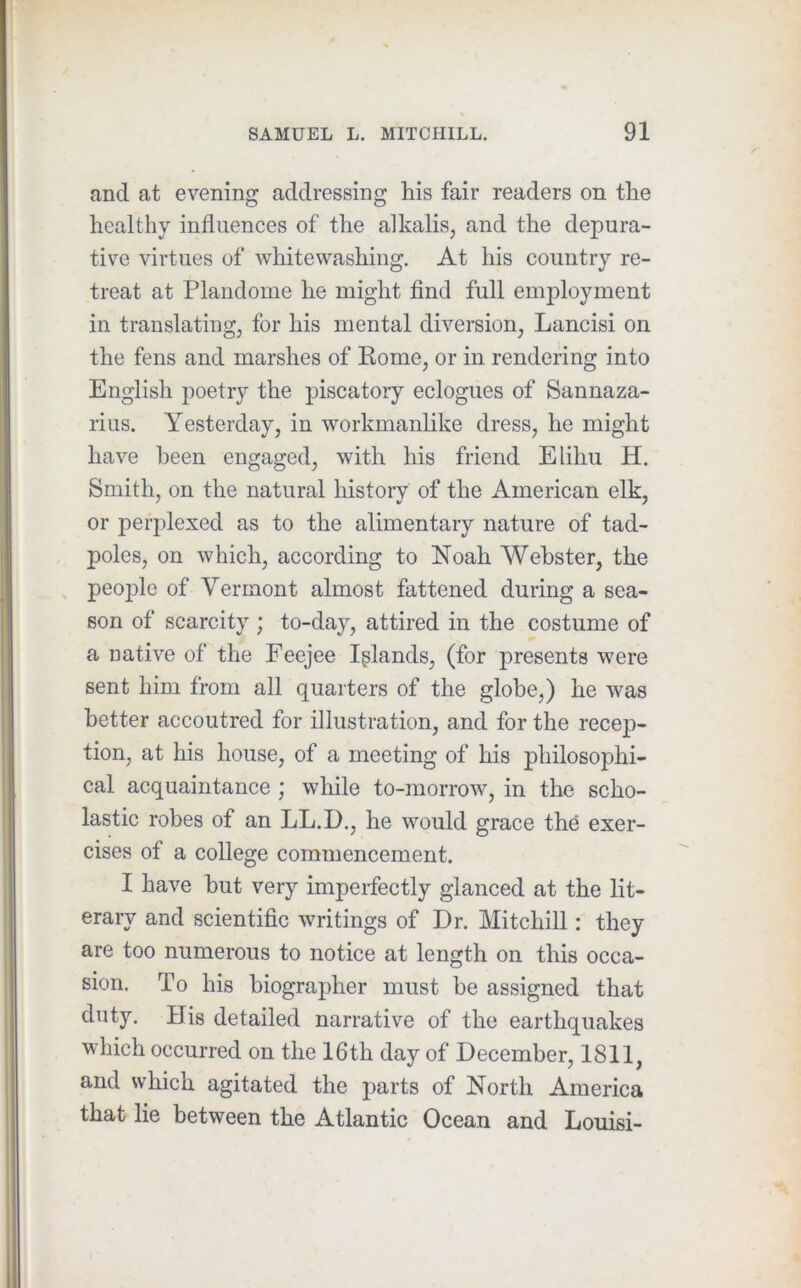 and at evening addressing his fair readers on the healthy influences of the alkalis, and the depura- tive virtues of whitewashing. At his country re- treat at Plandome he might find full employment in translating, for his mental diversion, Lancisi on the fens and marshes of Eome, or in rendering into English poetry the piscatory eclogues of Sannaza- rius. Yesterday, in workmanlike dress, he might have been engaged, with his friend Elihu H. Smith, on the natural history of the American elk, or perplexed as to the alimentary nature of tad- poles, on which, according to Noah Webster, the , people of Vermont almost fattened during a sea- son of scarcity ; to-day, attired in the costume of a native of the Feejee Inlands, (for presents were sent him from all quarters of the globe,) he was better accoutred for illustration, and for the recep- tion, at his house, of a meeting of his philosophi- cal acquaintance ; while to-morrow, in the scho- lastic robes of an LL.D., he would grace the exer- cises of a college commencement. I have hut very imperfectly glanced at the lit- erary and scientific writings of Dr. Mitchill: they are too numerous to notice at length on this occa- sion. To his biographer must he assigned that duty. His detailed narrative of the earthquakes which occurred on the 16th day of December, 1811, and which agitated the parts of North America that lie between the Atlantic Ocean and Louisi-