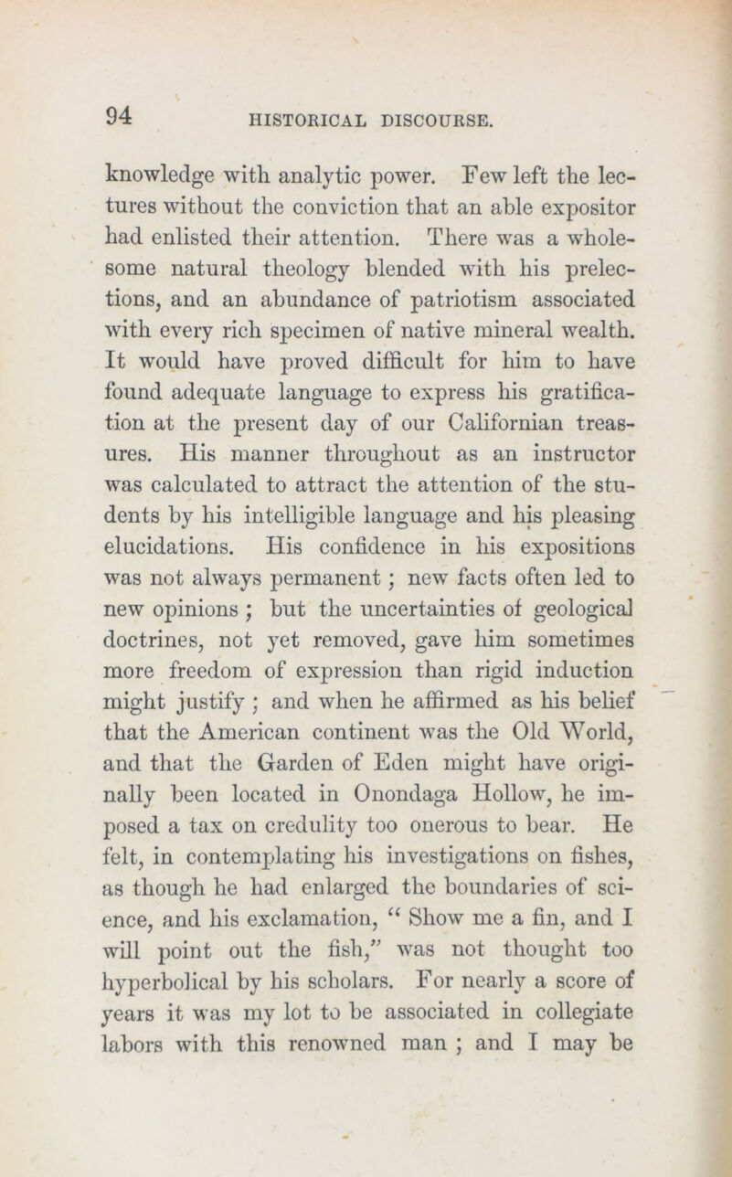 knowledge with analytic power. Few left the lec- tures without the conviction that an able expositor had enlisted their attention. There was a whole- some natural theology blended with his prelec- tions, and an abundance of patriotism associated with every rich specimen of native mineral wealth. It would have proved difficult for him to have found adequate language to express his gratifica- tion at the present day of our Californian treas- ures. His manner throughout as an instructor was calculated to attract the attention of the stu- dents by his intelligible language and his pleasing elucidations. His confidence in his expositions was not always permanent; new facts often led to new opinions ; hut the uncertainties of geological doctrines, not yet removed, gave him sometimes more freedom of expression than rigid induction might justify ; and when he affirmed as his belief that the American continent was the Old World, and that the Garden of Eden might have origi- nally been located in Onondaga Hollow, he im- posed a tax on credulity too onerous to bear. He felt, in contemplating his investigations on fishes, as though he had enlarged the boundaries of sci- ence, and his exclamation, ‘‘ Show me a fin, and I will point out the fish,’' was not thought too hyperbolical by his scholars. For nearly a score of years it was my lot to be associated in collegiate labors with this renowned man ; and I may be