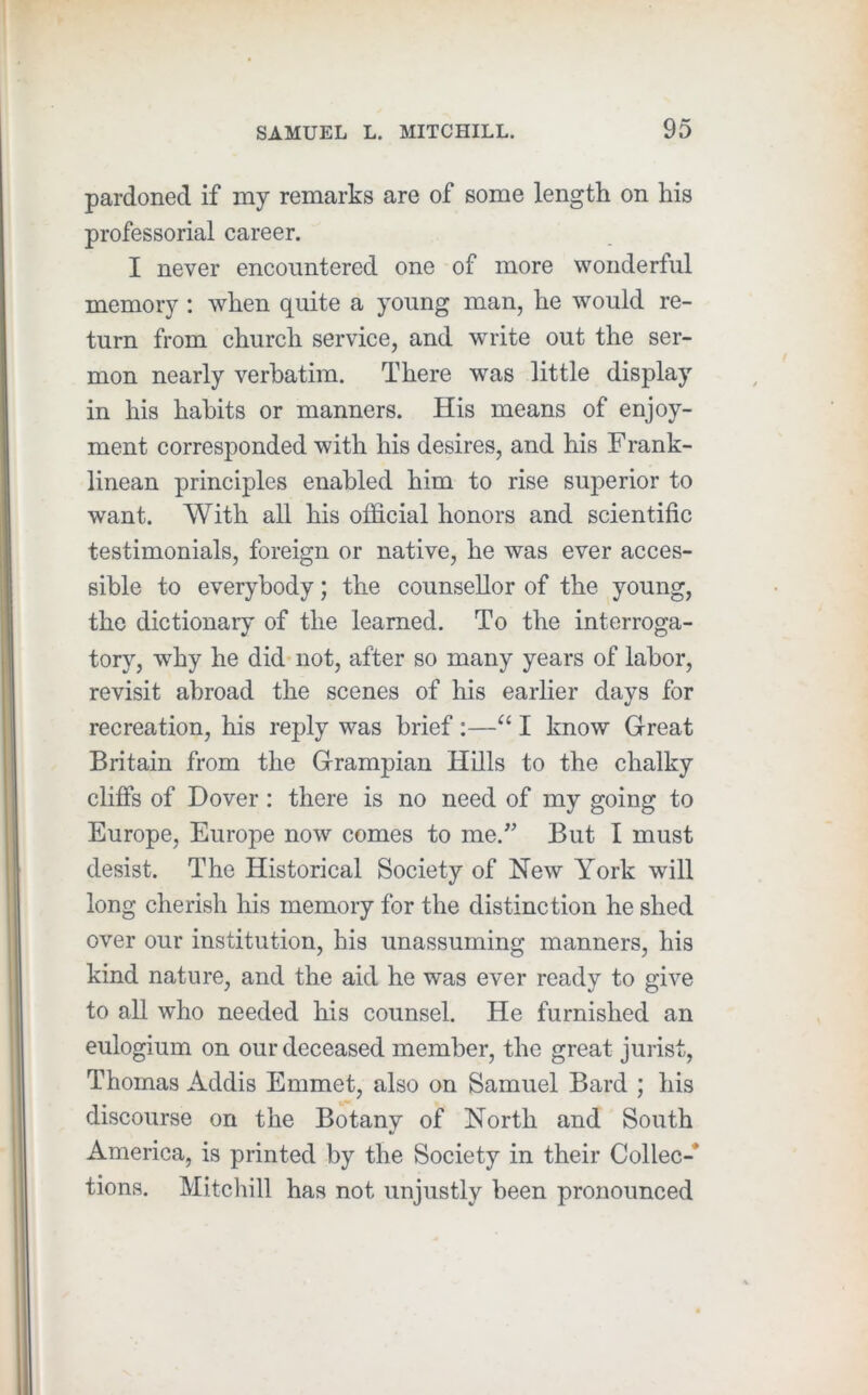 pardoned if my remarks are of some length on his professorial career. I never encountered one of more wonderful memory: when quite a young man, he would re- turn from church service, and write out the ser- mon nearly verbatim. There was little display in his habits or manners. His means of enjoy- ment corresponded with his desires, and his Frank- linean principles enabled him to rise superior to want. With all his official honors and scientific testimonials, foreign or native, he was ever acces- sible to everybody; the counsellor of the young, the dictionary of the learned. To the interroga- tory, why he did* not, after so many years of labor, revisit abroad the scenes of his earlier days for recreation, his reply was brief:—I know Great Britain from the Grampian Hills to the chalky cliflfs of Dover: there is no need of my going to Europe, Europe now comes to me.^’ But I must desist. The Historical Society of New York will long cherish his memory for the distinction he shed over our institution, his unassuming manners, his kind nature, and the aid he was ever ready to give to aU who needed his counsel. He furnished an eulogium on our deceased member, the great jurist, Thomas Addis Emmet, also on Samuel Bard ; his discourse on the Botany of North and South America, is printed by the Society in their Collec-* tions. Mite hill has not unjustly been pronounced