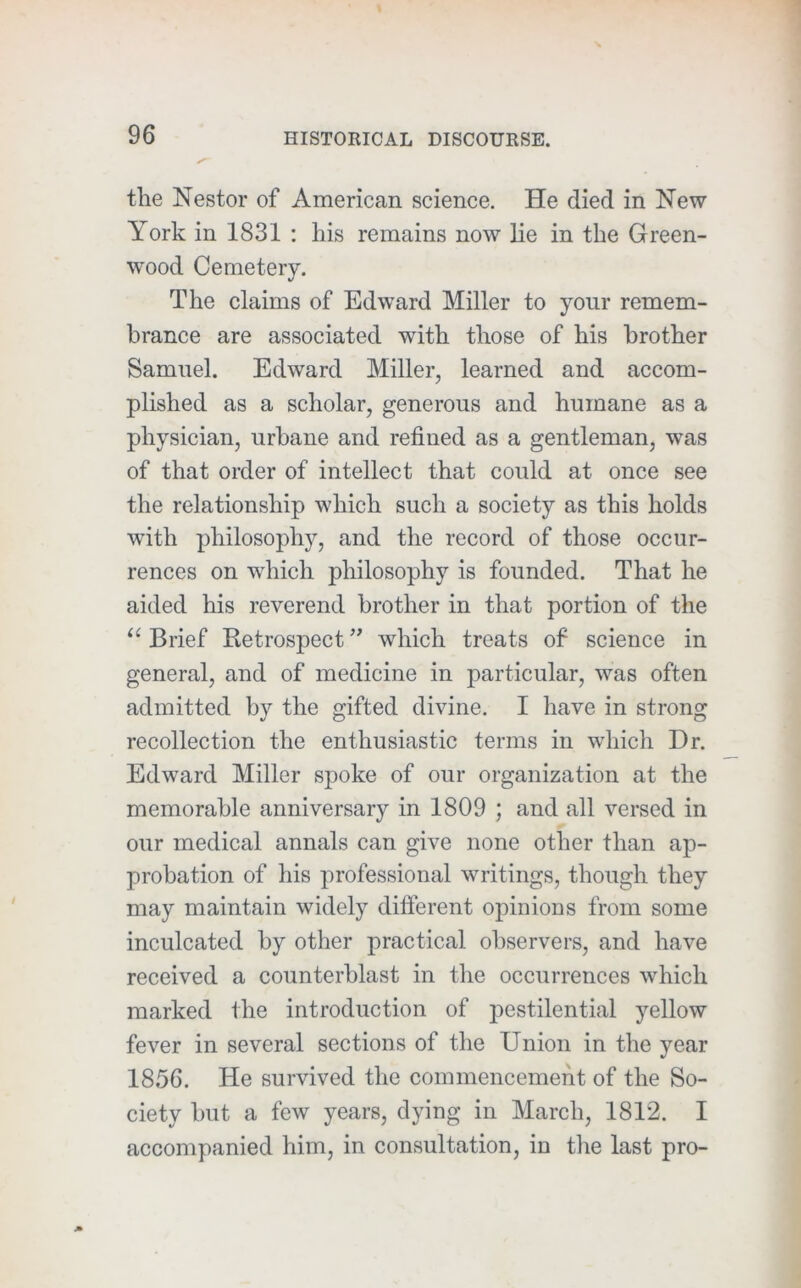 the Nestor of American science. He died in New York in 1831 : his remains now lie in the Green- wood Cemetery. The claims of Edward Miller to your remem- brance are associated with those of his brother Samuel. Edward Miller, learned and accom- plished as a scholar, generous and humane as a physician, urbane and refined as a gentleman, was of that order of intellect that could at once see the relationship which such a society as this holds with philosophy, and the record of those occur- rences on which philosophy is founded. That he aided his reverend brother in that portion of the Brief Retrospect which treats of science in general, and of medicine in particular, was often admitted by the gifted divine. I have in strong recollection the enthusiastic terms in which Dr. Edward Miller spoke of our organization at the memorable anniversary in 1809 ; and all versed in our medical annals can give none other than ap- probation of his professional writings, though they may maintain widely different opinions from some inculcated by other practical observers, and have received a counterblast in the occurrences which marked the introduction of pestilential yellow fever in several sections of the Union in the year 1856. He survived the commencement of the So- ciety but a few years, dying in March, 1812. I accompanied him, in consultation, in the last pro-