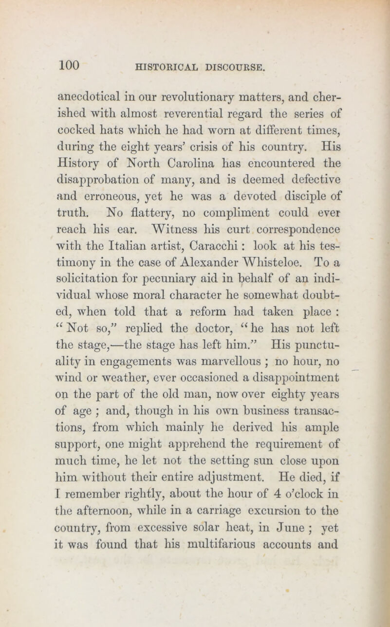 anecdotical in our revolutionary matters, and cher- ished with almost reverential regard the series of cocked hats which he had worn at different times, during the eight years’ crisis of his country. His History of North Carolina has encountered the disapprobation of many, and is deemed defective and erroneous, yet he was a devoted disciple of truth. No flattery, no compliment could ever reach his ear. Witness his curt correspondence with the Italian artist, Caracchi: look at his tes- timony in the case of Alexander Whisteloe. To a solicitation for pecuniary aid in behalf of an indi- vidual whose moral character he somewhat doubt- ed, when told that a reform had taken place : “ Not so,” replied the doctor, he has not left the stage,—the stage has left liim.” His punctu- ality in engagements was marvellous ; no hour, no wind or weather, ever occasioned a disappointment on the part of the old man, now over eighty years of age ; and, though in his own business transac- tions, from which mainly he derived his ample support, one might apprehend the requirement of much time, he let not the setting sun close upon him without their entire adjustment. He died, if 1 remember rightly, about the hour of 4 o’clock in tlie afternoon, while in a carriage excursion to the country, from excessive solar heat, in June ; yet it was found that his multifarious accounts and