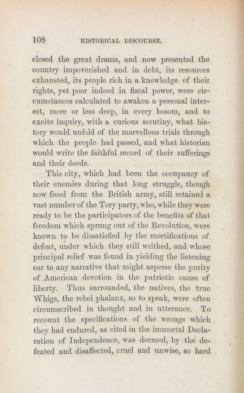 closed the great drama, and now presented the country impoverished and in debt, its resources exhausted, its people rich in a knowledge of their rights, yet poor indeed in fiscal power, were cir- cumstances calculated to awaken a personal inter- est, more or less deep, in every bosom, and to excite inquiry, with a curious scrutin}q what his- tory would unfold of the marvellous trials through which the people had passed, and what historian would write the faithful record of their sufierings and their deeds. This city, which had been the occupancy of their enemies during that long struggle, though now freed from the British army, still retained a vast number of the Tory party, who, while they were ready to he the participators of the benefits of that freedom which sprung out of the Kevolution, were known to be dissatisfied by the mortifications of defeat, under which they still writhed, and whose principal relief was found in yielding the listening ear to any narrative that might asperse the purity of American devotion in the patriotic cause of liberty. Thus surrounded, the natives, the true Whigs, the rebel phalanx, so to speak, were often circumscribed in thought and in utterance. To recount the specifications of the wrongs which they had endured, as cited in the immortal Decla- ration of Independence, was deemed, by the de- feated and disaffected, cruel and unwise, so hard