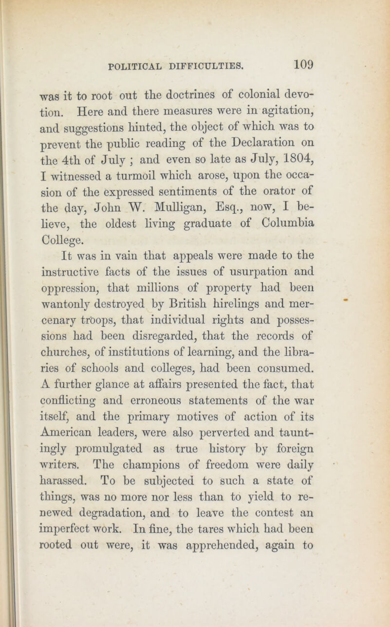 was it to root out the doctrines of colonial devo- tion. Here and there measures were in agitation, and suggestions hinted, the object of which was to prevent the public reading of the Declaration on the 4th of July ; and even so late as July, 1804, I witnessed a turmoil which arose, upon the occa- sion of the expressed sentiments of the orator of the day, John W. Mulligan, Esq., now, I be- heve, the oldest living graduate of Columbia College. It was in vain that appeals were made to the instructive facts of the issues of usurpation and oppression, that millions of property had been wantonly destroyed by British hirelings and mer- cenary troops, that individual rights and posses- sions had been disregarded, that the records of churches, of institutions of learning, and the libra- ries of schools and colleges, had been consumed. A further glance at affairs presented the fact, that conflicting and erroneous statements of the war itself, and the primary motives of action of its American leaders, were also perverted and taunt- ingly promulgated as true history by foreign writers. The champions of freedom were daily harassed. To be subjected to such a state of things, was no more nor less than to yield to re- newed degradation, and to leave the contest an imperfect work. In fine, the tares which had been rooted out were, it was apprehended, again to