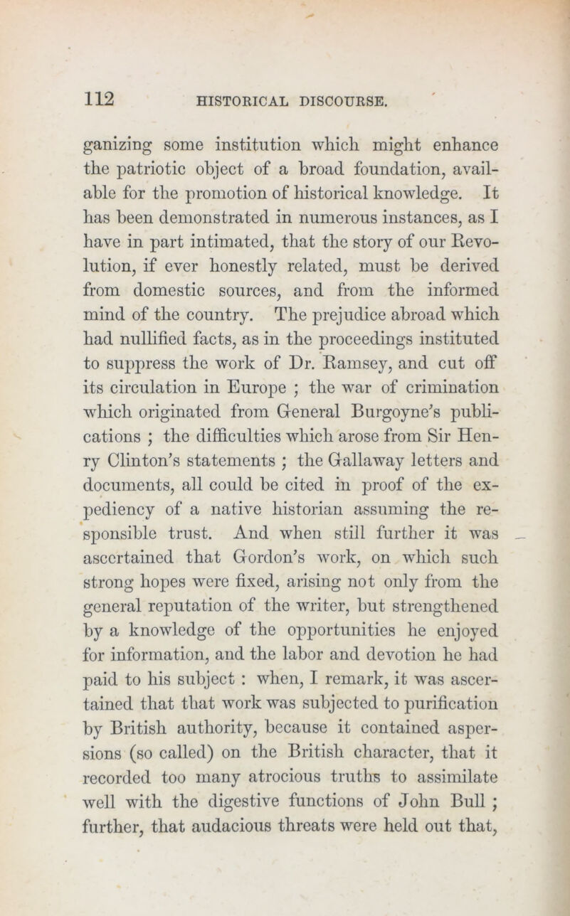 ganizing some institution which might enhance the patriotic object of a broad foundation, avail- able for the promotion of historical knowledge. It has been demonstrated in numerous instances, as I have in part intimated, that the story of our Kevo- lution, if ever honestly related, must be derived from domestic sources, and from the informed mind of the country. The prejudice abroad which had nullified facts, as in the proceedings instituted to suppress the work of Dr. Kamsey, and cut off its circulation in Europe ; the war of crimination which originated from General Burgoyne's publi- cations ; the difficulties which arose from Sir Hen- ry Clinton’s statements ; the Gallaway letters and documents, all could be cited in proof of the ex- pediency of a native historian assuming the re- sponsible trust. And when still further it was ascertained that Gordon’s Avork, on which such strong hopes were fixed, arising not only from the general reputation of the writer, but strengthened by a knowledge of the opportunities he enjoyed for information, and the labor and devotion he had paid to his subject : when, I remark, it was ascer- tained that that work was subjected to purification by British authority, because it contained asper- sions (so called) on the British character, that it recorded too many atrocious truths to assimilate well with the digestive functions of John Bull ; further, that audacious threats were held out that,