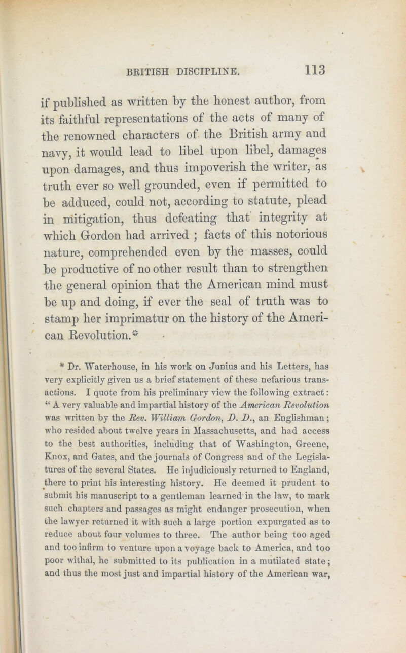 if published as written by the honest author, from its faithful representations of the acts of many of the renowned characters of the British army and navy, it would lead to libel upon hbel, damages upon damages, and thus impoverish the writer, as truth ever so well grounded, even if permitted to be adduced, could not, according to statute, plead in mitigation, thus defeating that’ integrity at which Gordon had arrived ; facts of this notorious nature, comprehended even by the masses, could be productive of no other result than to strengthen the general opinion that the American mind must be up and doing, if ever the seal of truth was to stamp her imprimatur on the history of the Ameri- can Ke volution.^' * Dr. Waterhouse, in his work on Junius and his Letters, has very explicitly given us a brief statement of these nefarious trans- actions. I quote from his preliminary view the following extract: “ A very valuable and impartial history of the American Revolution was written by the Rev. William Gordon, D. I)., an Englishman; who resided about twelve years in Massachusetts, and had access to the best authorities, including that of Washington, Greene, Knox, and Gates, and the journals of Congress and of the Legisla- tures of the several States. He injudiciously returned to England, there to print his interesting history. He deemed it prudent to submit his manuscript to a gentleman learned in the law, to mark such chapters and passages as might endanger prosecution, when the lawyer returned it with such a large portion expurgated as to reduce about four volumes to three. The author being too aged and too infirm to venture upon a voyage back to America, and too poor withal, he submitted to its publication in a mutilated state; and thus the most just and impartial history of the American war,