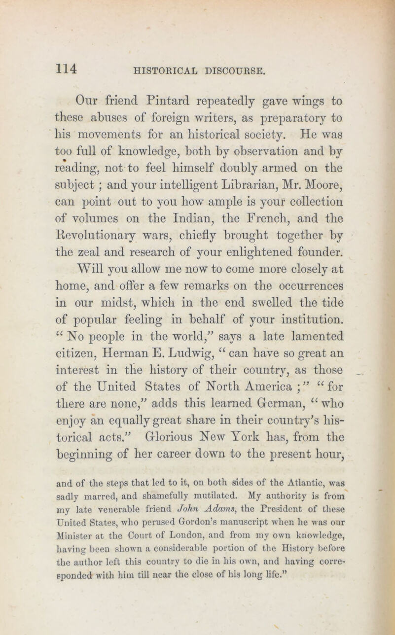 Our friend Pintard repeatedly gave wings to these abuses of foreign writers, as preparatory to his movements for an historical society. He was too full of knowledge, both by observation and by reading, not to feel himself doubly armed on the subject; and your intelligent Librarian, Mr. Moore, can point out to you how ample is your collection of volumes on the Indian, the French, and the llevolutionary wars, chiefly brought together by the zeal and research of your enlightened founder. Will you allow me now to come more closely at home, and offer a few remarks on the occurrences in our midst, which in the end swelled the tide of popular feeling in behalf of your institution. No people in the world,'’ says a late lamented citizen, Herman E. Ludwig, “ can have so great an interest in the history of their country, as those of the United States of North America for there are none,” adds this learned German, who enjoy an equally great share in their country’s his- torical acts.” Glorious New York has, from the beginning of her career down to the j)resent hour, and of the steps that led to it, on both sides of the Atlantic, was sadly marred, and shamefully mutilated. My authority is from my late venerable friend John Adams, the President of these United States, who perused Gordon’s manuscript Avhen he was our Minister at the Court of London, and from my own knowledge, having been shown a considerable portion of the History before the author left this country to die in his own, and having corre- sponded with him till near the close of his long life.”