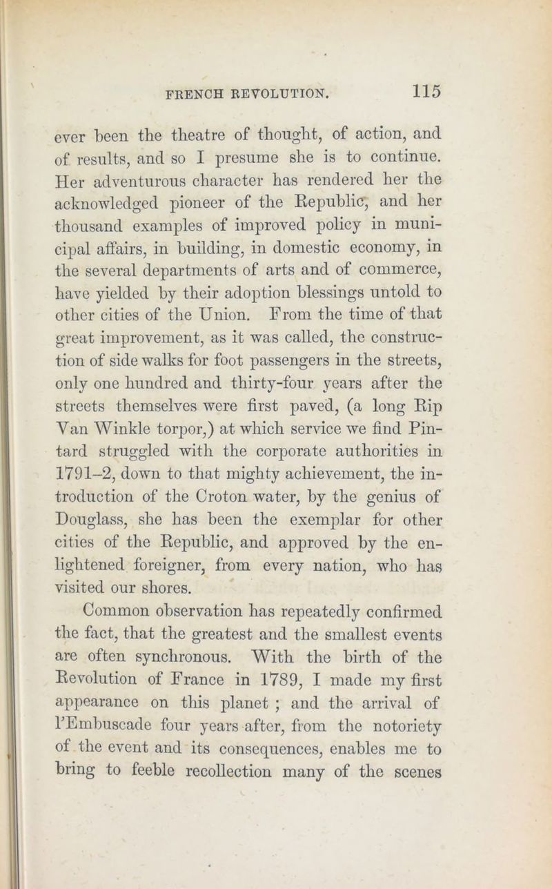ever been the theatre of thought, of action, and of results, and so I presume she is to continue. Her adventurous character has rendered her the acknowledged pioneer of the Repuhlicr, and her thousand examples of improved policy in muni- cipal affairs, in building, in domestic economy, in the several departments of arts and of commerce, have yielded by their adoption blessings untold to other cities of the Union. F rom the time of that great improvement, as it was called, the construc- tion of side walks for foot passengers in the streets, only one hundred and thirty-four years after the streets themselves were first paved, (a long Kip Van Winkle torpor,) at which service we find Pin- tard struggled with the corporate authorities in 1791-2, down to that mighty achievement, the in- troduction of the Croton water, by the genius of Douglass, she has been the exemplar for other cities of the Republic, and approved by the en- lightened foreigner, from every nation, who has visited our shores. Common observation has repeatedly confirmed the fact, that the greatest and the smallest events are often synchronous. With the birth of the Revolution of France in 1789, I made my first appearance on this planet ; and the arrival of hEmbuscade four years after, from the notoriety of the event and its consequences, enables me to bring to feeble recollection many of the scenes