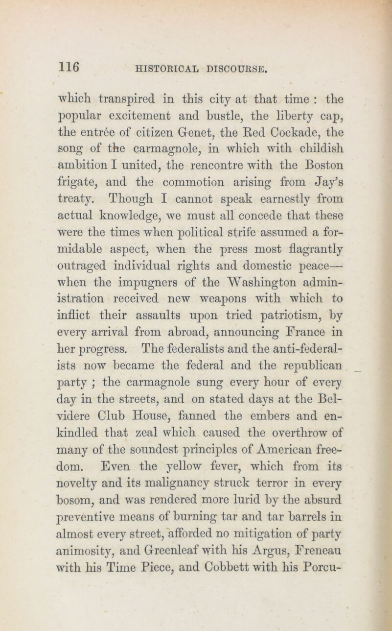 which transpired in this citj'’ at that time : the po]3ular excitement and hustle, the liberty cap, the entree of citizen Grcnet, the Ked Cockade, the song of the carmagnole, in which with childish ambition I united, the rencontre with the Boston frigate, and the commotion arising from Jay’s treaty. Though I cannot speak earnestly from actual knowledge, we must all concede that these were the times when political strife assumed a for- midable aspect, when the press most flagrantly outraged individual rights and domestic peace— when the impugners of the Washington admin- istration received new weapons with which to inflict their assaults upon tried patriotism, by every arrival from abroad, announcing France in her progress. The federalists and the anti-federal- ists now became the federal and the rejDublican party ; the carmagnole sung every hour of every day in the streets, and on stated days at the Bel- videre Club House, fanned the embers and en- kindled that zeal which caused the overthrow of many of the soundest principles of American free- dom. Even the yellow fever, which from its novelty and its malignancy struck terror in every bosom, and was rendered more lurid by the absurd jireventive means of burning tar and tar barrels in almost every street, afforded no mitigation of party animosity, and Greenleaf with liis Argus, Freneau with his Time Piece, and Cobbett with his Porcu-