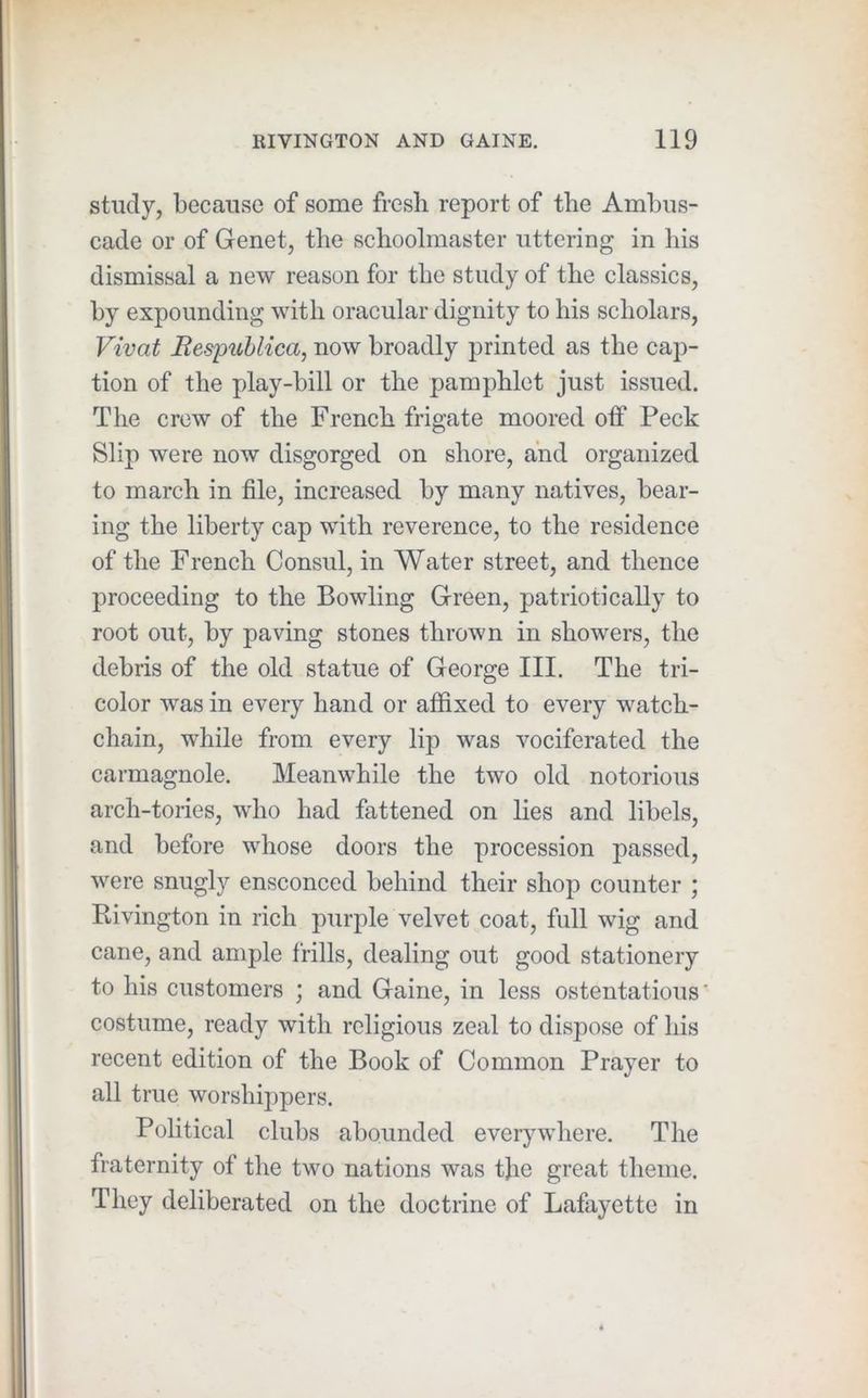 study, because of some fresh report of the Ambus- cade or of Genet, the schoolmaster uttering in his dismissal a new reason for the study of the classics, by expounding with oracular dignity to his scholars, Vivat Bespublica, now broadly printed as the cap- tion of the play-bill or the pamphlet just issued. The crew of the French frigate moored off Peck Slip were now disgorged on shore, and organized to march in file, increased by many natives, bear- ing the liberty cap with reverence, to the residence of the French Consul, in Water street, and thence proceeding to the Bowling Green, patriotically to root out, by paving stones thrown in showers, the debris of the old statue of George III. The tri- color was in every hand or affixed to every watch- chain, while from every lip was vociferated the carmagnole. Meanwhile the two old notorious arch-tories, who had fattened on lies and libels, and before whose doors the procession passed, were snugly ensconced behind their shop counter ; Rivington in rich purple velvet coat, full wig and cane, and ample frills, dealing out good stationery to his customers ; and Gaine, in less ostentatious’ costume, ready with religious zeal to dispose of his recent edition of the Book of Common Prayer to all true worshippers. Pohtical clubs abounded everywhere. The fraternity of the two nations was tjie great theme. They deliberated on the doctrine of Lafayette in