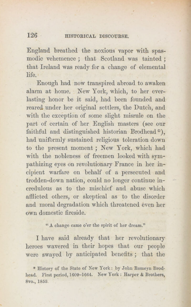 England breathed the noxious vapor with spas- modic vehemence ; that Scotland was tainted ; that Ireland was ready for a change of elemental life. - Enough had now transpired abroad to awaken alarm at home. New York, which, to her ever- lasting honor be it said, had been founded and reared under her original settlers, the Dutch, and with the exception of some slight misrule on the part of certain of her English masters (see our faithful and distinguished historian Brodhead*), had uniformly sustained rehgious toleration down to the present moment ; New York, which had with the nobleness of freemen looked with sym- pathizing eyes on revolutionary France in her in- cipient warfare on behalf of a persecuted and trodden-down nation, could no longer continue in- credulous as to the mischief and abuse which afflicted others, or skeptical as to the disorder and moral degradation which threatened even her own domestic fireside. “ A change came o’er the spirit of her dream.” I have said already that her revolutionary heroes wavered in their hopes that our people were swayed by anticipated benefits ; that the * History of the State of New York: by John Eomeyn Brod- head. first period, 1609-1664. New York : Harper & Brothers, 8vo., 1853.