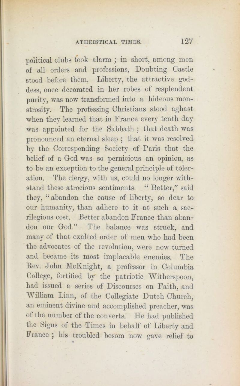 political clubs took alarm ; in short, among men of all orders and professions, Doubting Castle stood before them. Liberty, the attractive god- dess, once decorated in her robes of resplendent purity, was now transformed into a hideous mon- strosity. The professing Christians stood aghast when they learned that in France every tenth day was appointed for the Sabbath ; that death was pronounced an eternal sleep ; that it was resolved by the Corresponding Society of Paris that the belief of a God was so pernicious an opinion, as to be an exception to the general principle of toler- ation. The clergy, with us, could no longer with- stand these atrocious sentiments. “ Better,^ said they, ‘‘abandon the cause of liberty, so dear to our humanity, than adhere to it at such a sac- rilegious cost. Better abandon France than aban- don our God.'' The balance was struck, and many of that exalted order of men who had been the advocates, of the revolution, were now turned and became its most implacable enemies. The Kev. John McKnight, a professor in Columbia College, fortified by the patriotic Witherspoon, had issued a series of Discourses on Faith, and William Linn, of the Collegiate Dutch Church, an eminent divine and accomplished preacher, was of the number of the converts. He had published the Signs of the Times in behalf of Liberty and France ; his troubled bosom now gave relief to