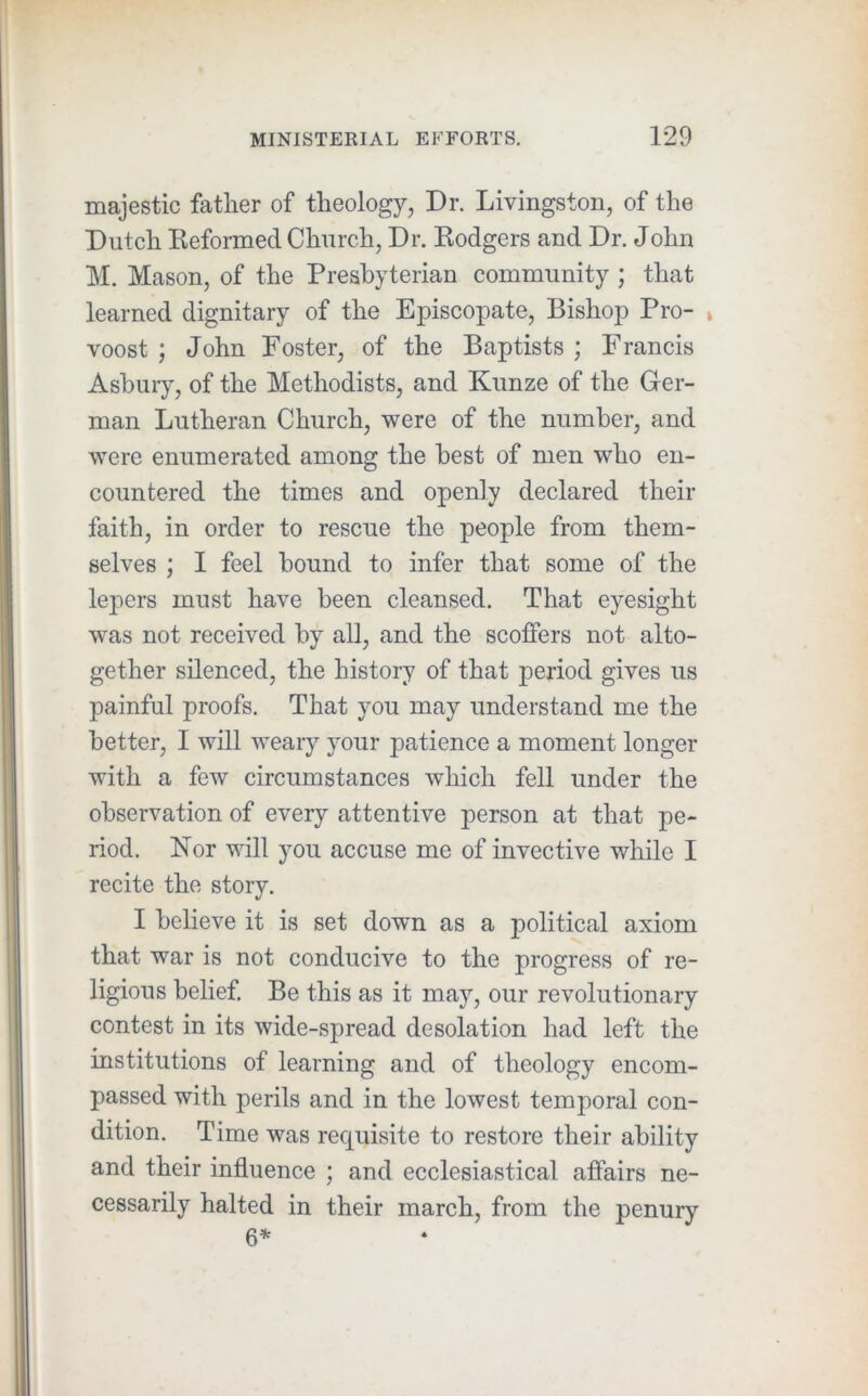 majestic father of theology, Dr. Livingston, of the Dutch Eeformed Church, Dr. Kodgers and Dr. John M. Mason, of the Presbyterian community ; that learned dignitary of the Episcopate, Bishop Pro- » voost ; John Foster, of the Baptists ; Francis Asbuiy, of the Methodists, and Kunze of the Ger- man Lutheran Church, were of the number, and were enumerated among the best of men who en- countered the times and openly declared their faith, in order to rescue the people from them- selves ; I feel bound to infer that some of the lepers must have been cleansed. That eyesight was not received by all, and the scoffers not alto- gether silenced, the history of that period gives us painful proofs. That you may understand me the better, I will weary your patience a moment longer with a few circumstances which fell under the observation of every attentive person at that pe- riod. Nor will you accuse me of invective while I recite the story. I believe it is set down as a political axiom that war is not conducive to the progress of re- ligious behef. Be this as it may, our revolutionary contest in its wide-spread desolation had left the institutions of learning and of theology encom- passed with perils and in the lowest temporal con- dition. Time was requisite to restore their ability and their influence ; and ecclesiastical affairs ne- cessarily halted in their march, from the penury 6*