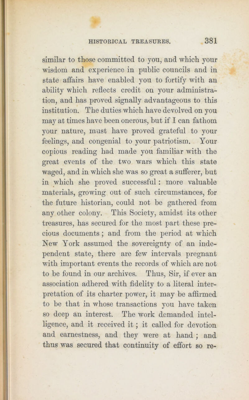 similar to those committed to you, and which your wisdom and experience in public councils and in state affairs have enabled you to fortify with an ability which reflects credit on your administra- tion, and has proved signally advantageous to this institution. The duties which have devolved on you may at times have been onerous, but if I can fathom your nature, must have proved grateful to your feelings, and congenial to your patriotism. Your copious reading had made you familiar with the great events of the two wars which this state waged, and in which she was so great a sufferer, but in which she proved successful: more valuable materials, growing out of such circumstances, for the future historian, could not be gathered from any other colony. This Society, amidst its other treasures, has secured for the most part these pre- cious documents; and from the period at which New York assumed the sovereignty of an inde- pendent state, there are few intervals pregnant with important events the records of which are not to be found in our archives. Thus, Sir, if ever an association adhered with fidelity to a literal inter- pretation of its charter power, it may be affirmed to be that in whose transactions you have taken so deep an interest. The work demanded intel- ligence, and it received it; it called for devotion and earnestness, and they were at hand ; and thus was secured that continuity of effort so re-