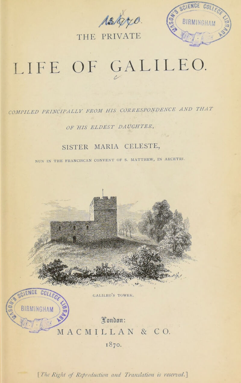 0,p 4&. fyo the private LIFE OF GALILEO. COMPILED PRINCIPALLY FROM HIS CORRESPONDENCE AND THAT OF HIS ELDEST DA LIGHTER, SISTER MARIA CELESTE, Galileo’s tower. JTmtbmt: MACMILLAN 1870. \Tke Right of Reproduction and Translation is reserved.]