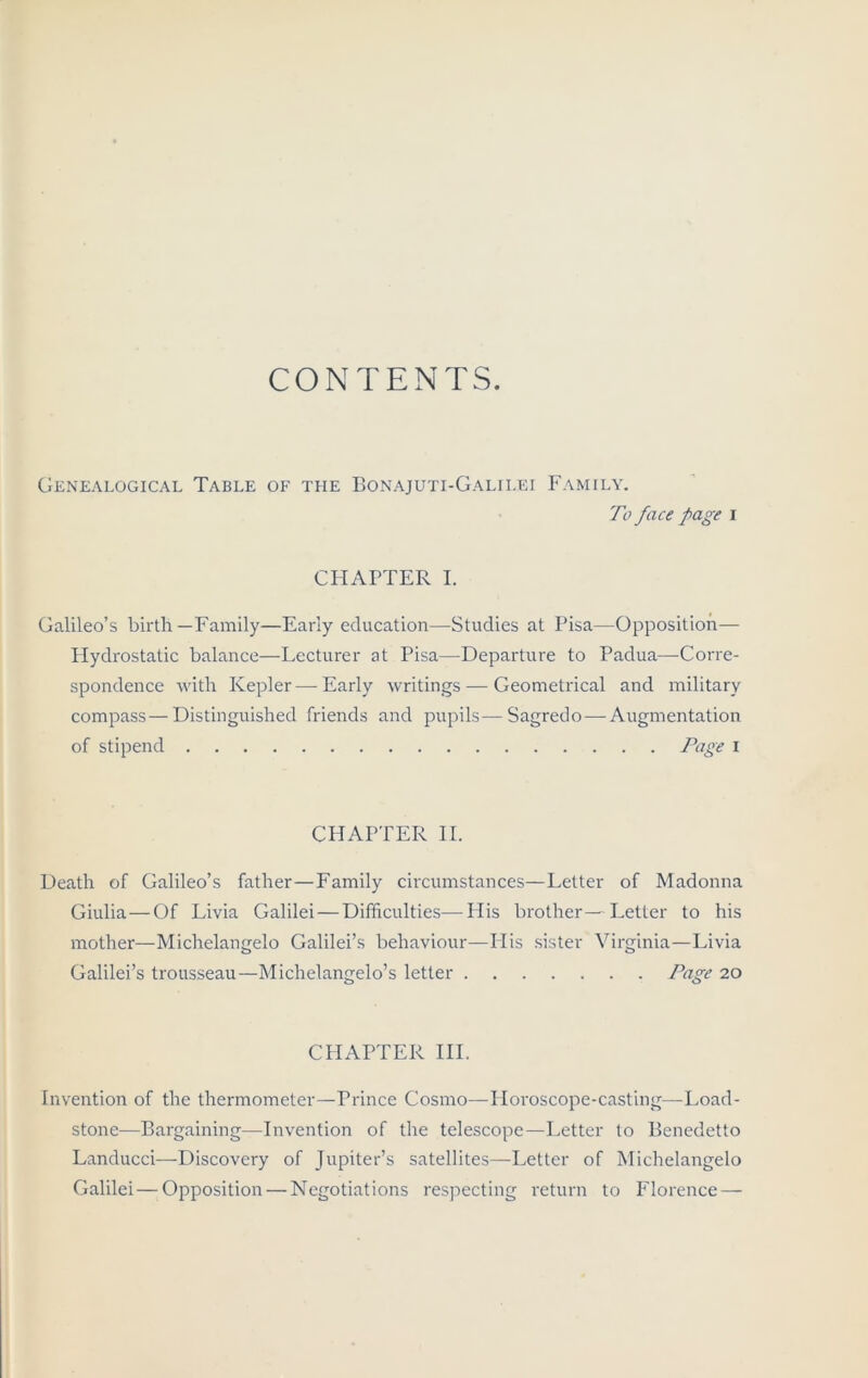 CONTENTS. Genealogical Table of the Bonajuti-Galilei Family. To face page i CHAPTER I. Galileo’s birth—Family—Early education—Studies at Pisa—Opposition— Hydrostatic balance—Lecturer at Pisa—Departure to Padua—Corre- spondence with Kepler—Early writings — Geometrical and military compass—Distinguished friends and pupils—Sagredo—Augmentation of stipend Page i CHAPTER II. Death of Galileo’s father—Family circumstances—Letter of Madonna Giulia—Of Livia Galilei—Difficulties—His brother—Letter to his mother—Michelangelo Galilei’s behaviour—His sister Virginia—Livia Galilei’s trousseau—Michelangelo’s letter Page 20 CHAPTER III. Invention of the thermometer—Prince Cosmo—Horoscope-casting—Load- stone—Bargaining—Invention of the telescope—Letter to Benedetto Landucci—Discovery of Jupiter’s satellites—Letter of Michelangelo Galilei—Opposition — Negotiations respecting return to Florence —