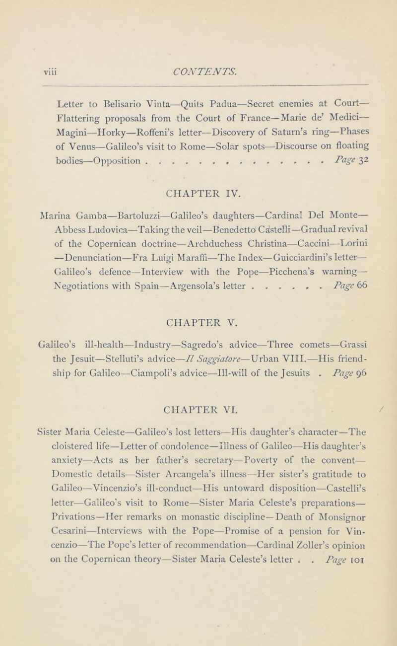 Letter to Belisario Vinta—Quits Padua—Secret enemies at Court— Flattering proposals from the Court of France—Marie de’ Medici— Magini—Horky—Roffeni’s letter—Discovery of Saturn’s ring—Phases of Venus—Galileo’s visit to Rome—Solar spots—Discourse on floating bodies—Opposition Page 32 CHAPTER IV. Marina Gamba—Bartoluzzi—Galileo’s daughters—Cardinal Del Monte— Abbess Ludovica—Taking the veil—Benedetto Caistelli—Gradual revival of the Copernican doctrine—Archduchess Christina—Caccini—Lorini —Denunciation—Fra Luigi Maraffi—The Index—Guicciardini’s letter— Galileo’s defence—Interview with the Pope—Picchena’s warning— Negotiations with Spain—Argensola’s letter Page 66 CHAPTER V. Galileo’s ill-health—Industry—Sagredo’s advice—Three comets—Grassi the Jesuit—Stelluti’s advice—II Saggiatore—Urban VIII.—His friend- ship for Galileo—Ciampoli’s advice—Ill-will of the Jesuits . Page 96 CHAPTER VI. Sister Maria Celeste—Galileo’s lost letters—His daughter’s character—The cloistered life—Letter of condolence—Illness of Galileo—His daughter’s anxiety—Acts as her father’s secretary—Poverty of the convent— Domestic details—Sister Arcangela’s illness—Her sister’s gratitude to Galileo—Vincenzio’s ill-conduct—-His untoward disposition—Castelli’s letter—Galileo’s visit to Rome—Sister Maria Celeste’s preparations— Privations—Her remarks on monastic discipline —Death of Monsignor Cesarini—Interviews with the Pope—Promise of a pension for Vin- cenzio—The Pope’s letter of recommendation—Cardinal Zoller’s opinion on the Copernican theory—Sister Maria Celeste’s letter . . Page ioi