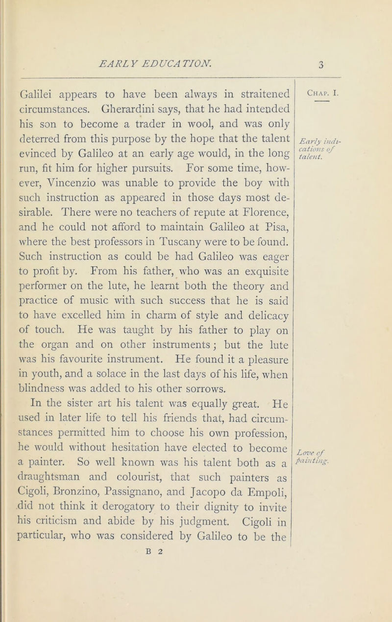 EARL Y EDUCA TION. Galilei appears to have been always in straitened circumstances. Gherardini says, that he had intended his son to become a trader in wool, and was only deterred from this purpose by the hope that the talent evinced by Galileo at an early age would, in the long run, fit him for higher pursuits. For some time, how- ever, Vincenzio was unable to provide the boy with such instruction as appeared in those days most de- sirable. There were no teachers of repute at Florence, and he could not afford to maintain Galileo at Pisa, where the best professors in Tuscany were to be found. Such instruction as could be had Galileo was eager to profit by. From his father, who was an exquisite performer on the lute, he learnt both the theory and practice of music with such success that he is said to have excelled him in charm of style and delicacy of touch. He was taught by his father to play on the organ and on other instruments; but the lute was his favourite instrument. He found it a pleasure in youth, and a solace in the last days of his life, when blindness was added to his other sorrows. In the sister art his talent was equally great. He used in later life to tell his friends that, had circum- stances permitted him to choose his own profession, he would without hesitation have elected to become a painter. So well known was his talent both as a draughtsman and colourist, that such painters as Cigoli, Bronzino, Passignano, and Jacopo da Empoli, did not think it derogatory to their dignity to invite his criticism and abide by his judgment. Cigoli in particular, who was considered by Galileo to be the Chap. I. Early indi- cations of talent. Love cf painting. B 2