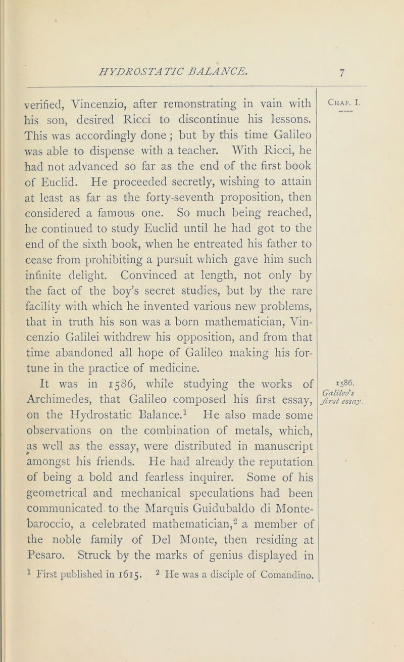 verified, Vincenzio, after remonstrating in vain with his son, desired Ricci to discontinue his lessons. This was accordingly done; but by this time Galileo was able to dispense with a teacher. With Ricci, he had not advanced so far as the end of the first book of Euclid. He proceeded secretly, wishing to attain at least as far as the forty-seventh proposition, then considered a famous one. So much being reached, he continued to study Euclid until he had got to the end of the sixth book, when he entreated his father to cease from prohibiting a pursuit which gave him such infinite delight. Convinced at length, not only by the fact of the boy’s secret studies, but by the rare facility with which he invented various new problems, that in truth his son was a born mathematician, Vin- cenzio Galilei withdrew his opposition, and from that time abandoned all hope of Galileo making his for- tune in the practice of medicine. It was in 1586, while studying the works of Archimedes, that Galileo composed his first essay, on the Hydrostatic Balance.1 He also made some observations on the combination of metals, which, as well as the essay, were distributed in manuscript amongst his friends. He had already the reputation of being a bold and fearless inquirer. Some of his geometrical and mechanical speculations had been communicated to the Marquis Guidubaldo di Monte- baroccio, a celebrated mathematician,2 a member of the noble family of Del Monte, then residing at Pesaro. Struck by the marks of genius displayed in 1 First published in 1615. 2 He was a disciple of Comandino. Chap. I 1586. Galileo's first essay