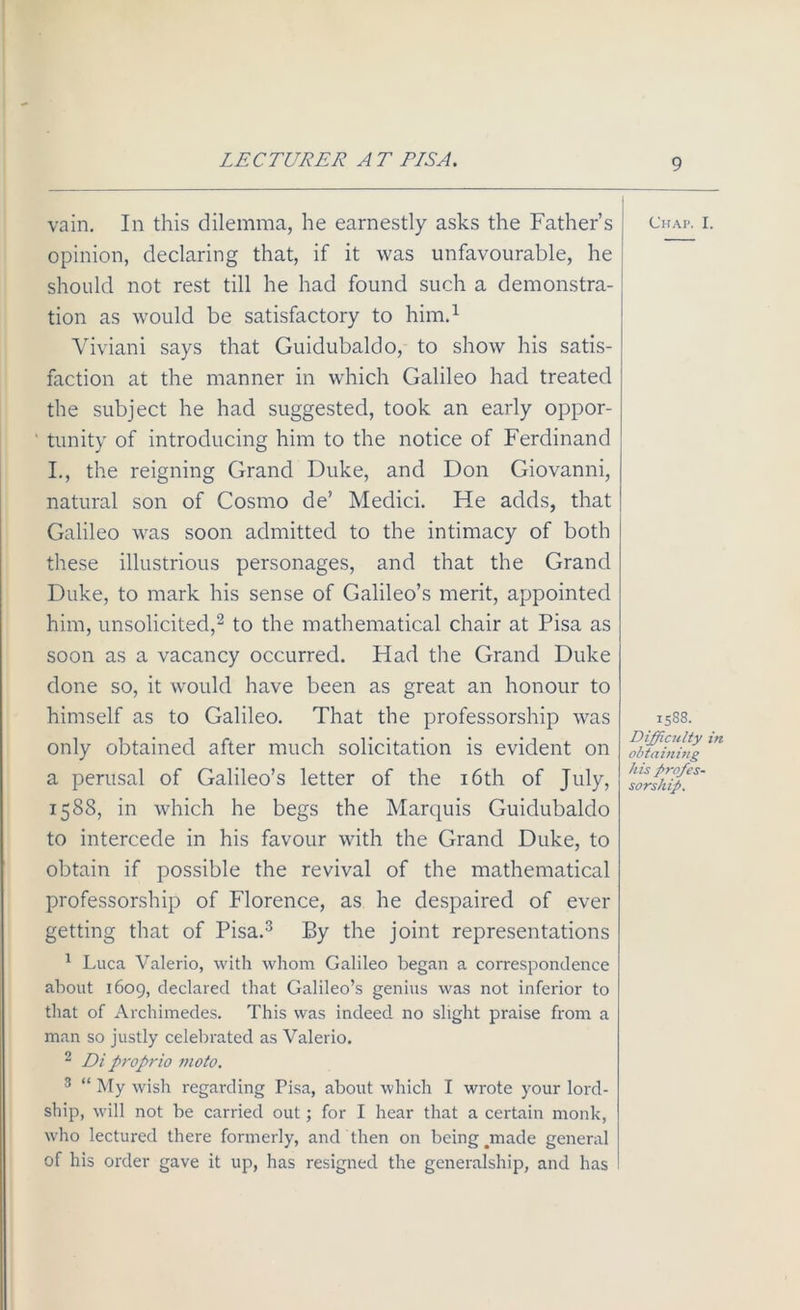 LECTURER A T EISA. vain. In this dilemma, he earnestly asks the Father’s opinion, declaring that, if it was unfavourable, he should not rest till he had found such a demonstra- tion as would be satisfactory to him.1 Viviani says that Guidubaldo, to show his satis- faction at the manner in which Galileo had treated the subject he had suggested, took an early oppor- ' tunity of introducing him to the notice of Ferdinand I., the reigning Grand Duke, and Don Giovanni, natural son of Cosmo de’ Medici. He adds, that Galileo was soon admitted to the intimacy of both these illustrious personages, and that the Grand Duke, to mark his sense of Galileo’s merit, appointed him, unsolicited,2 to the mathematical chair at Pisa as soon as a vacancy occurred. Had the Grand Duke done so, it would have been as great an honour to himself as to Galileo. That the professorship was only obtained after much solicitation is evident on a perusal of Galileo’s letter of the 16th of July, 1588, in which he begs the Marquis Guidubaldo to intercede in his favour with the Grand Duke, to obtain if possible the revival of the mathematical professorship of Florence, as he despaired of ever getting that of Pisa.3 By the joint representations 1 Luca Valerio, with whom Galileo began a correspondence about 1609, declared that Galileo’s genius was not inferior to that of Archimedes. This was indeed no slight praise from a man so justly celebrated as Valerio. 2 Di proprio moto. 3 “ My wish regarding Pisa, about which I wrote your lord- ship, will not be carried out; for I hear that a certain monk, who lectured there formerly, and then on being jmade general of his order gave it up, has resigned the generalship, and has Chap. I. 1588. Difficulty in obtaining his profes- sorship.