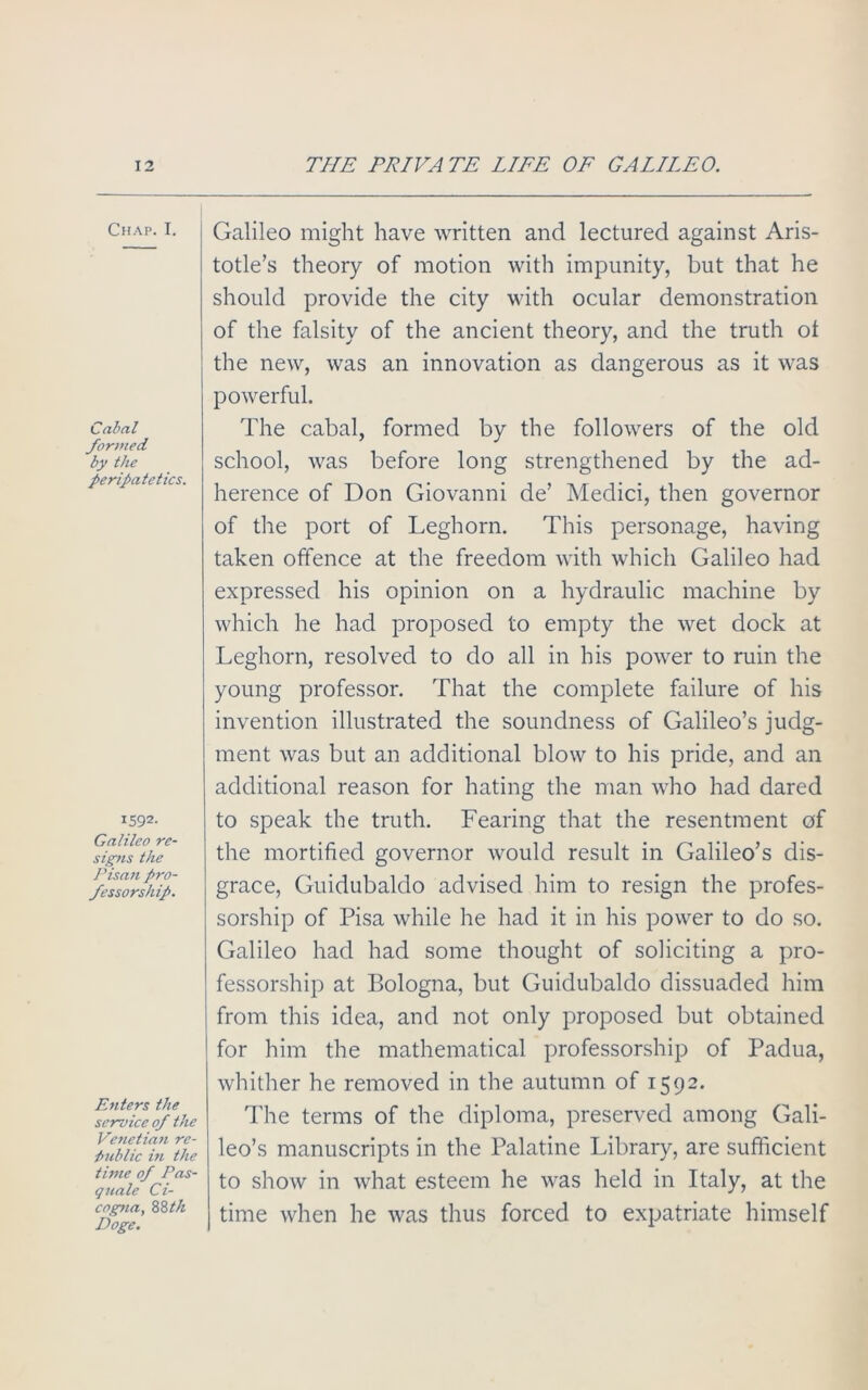 Chap. I. Cabal formed by the peripatetics. x592- Galileo re- signs the Pisan pro- fessorship. Enters the service of the Venetiafi re- public in the time of Pas- quale Ci- cogna, 88th Doge. Galileo might have written and lectured against Aris- totle’s theory of motion with impunity, but that he should provide the city with ocular demonstration of the falsity of the ancient theory, and the truth ot the new, was an innovation as dangerous as it was powerful. The cabal, formed by the followers of the old school, was before long strengthened by the ad- herence of Don Giovanni de’ Medici, then governor of the port of Leghorn. This personage, having taken offence at the freedom with which Galileo had expressed his opinion on a hydraulic machine by which he had proposed to empty the wet dock at Leghorn, resolved to do all in his power to ruin the young professor. That the complete failure of his invention illustrated the soundness of Galileo’s judg- ment was but an additional blow to his pride, and an additional reason for hating the man who had dared to speak the truth. Fearing that the resentment of the mortified governor would result in Galileo’s dis- grace, Guidubaldo advised him to resign the profes- sorship of Pisa while he had it in his power to do so. Galileo had had some thought of soliciting a pro- fessorship at Bologna, but Guidubaldo dissuaded him from this idea, and not only proposed but obtained for him the mathematical professorship of Padua, whither he removed in the autumn of 1592. The terms of the diploma, preserved among Gali- leo’s manuscripts in the Palatine Library, are sufficient to show in what esteem he was held in Italy, at the time when he was thus forced to expatriate himself