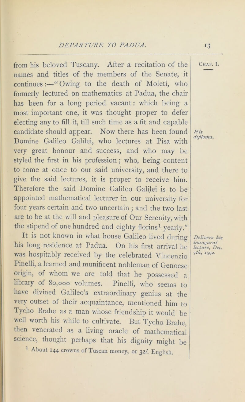 from his beloved Tuscany. After a recitation of the names and titles of the members of the Senate, it continues:—“ Owing to the death of Moleti, who formerly lectured on mathematics at Padua, the chair has been for a long period vacant: which being a most important one, it was thought proper to defer electing any to fill it, till such time as a fit and capable candidate should appear. Now there has been found Domine Galileo Galilei, who lectures at Pisa with very great honour and success, and who may be styled the first in his profession; who, being content to come at once to our said university, and there to give the said lectures, it is proper to receive him. Therefore the said Domine Galileo Galilei is to be appointed mathematical lecturer in our university for four years certain and two uncertain ; and the two last are to be at the will and pleasure of Our Serenity, with the stipend of one hundred and eighty florins1 yearly.” It is not known in what house Galileo lived during O his long residence at Padua. On his first arrival he was hospitably received by the celebrated Vincenzio Pinelli, a learned and munificent nobleman of Genoese origin, of whom we are told that he possessed a library of 80,000 volumes. Pinelli, who seems to have divined Galileo’s extraordinary genius at the very outset of their acquaintance, mentioned him to Tycho Brahe as a man whose friendship it would be well worth his while to cultivate. But Tycho Brahe, then venerated as a living oracle of mathematical science, thought perhaps that his dignity might be 1 About 144 crowns of Tuscan money, or 32/. English. Chap. I. His diploma. Delivers his inaugural lecture, Dec. jth, 1592.