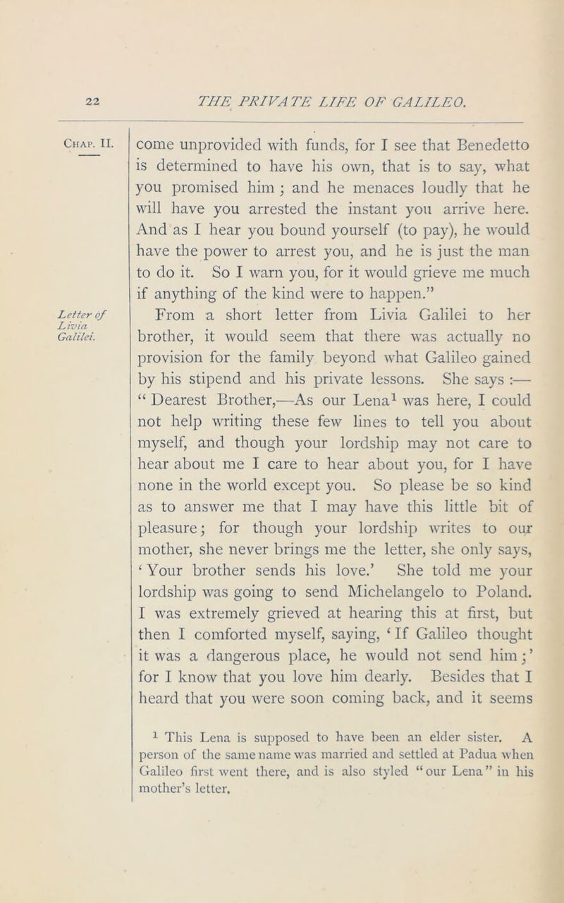 Chap. II. Letter of Livia Galilei. come unprovided with funds, for I see that Benedetto is determined to have his own, that is to say, what you promised him ; and he menaces loudly that he will have you arrested the instant you arrive here. And as I hear you bound yourself (to pay), he would have the power to arrest you, and he is just the man to do it. So I warn you, for it would grieve me much if anything of the kind were to happen.” From a short letter from Livia Galilei to her brother, it would seem that there was actually no provision for the family beyond what Galileo gained by his stipend and his private lessons. She says :— “ Dearest Brother,—As our Lena1 was here, I could not help writing these few lines to tell you about myself, and though your lordship may not care to hear about me I care to hear about you, for I have none in the world except you. So please be so kind as to answer me that I may have this little bit of pleasure; for though your lordship writes to our mother, she never brings me the letter, she only says, ‘ Your brother sends his love.’ She told me your lordship was going to send Michelangelo to Poland. I was extremely grieved at hearing this at first, but then I comforted myself, saying, ‘ If Galileo thought it was a dangerous place, he would not send him; ’ for I know that you love him dearly. Besides that I heard that you were soon coming back, and it seems 1 This Lena is supposed to have been an elder sister. A person of the same name was married and settled at Padua when Galileo first went there, and is also styled “ our Lena ” in his mother’s letter.