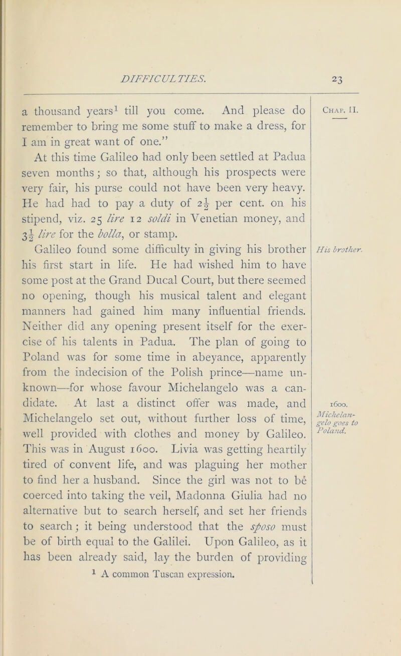 a thousand years1 till you come. And please do remember to bring me some stuff to make a dress, for I am in great want of one.” At this time Galileo had only been settled at Padua seven months; so that, although his prospects were very fair, his purse could not have been very heavy. He had had to pay a duty of 2\ per cent, on his stipend, viz. 25 lire 12 soldi in Venetian money, and 31 lire for the holla, or stamp. Galileo found some difficulty in giving his brother his first start in life. He had wished him to have some post at the Grand Ducal Court, but there seemed no opening, though his musical talent and elegant manners had gained him many influential friends. Neither did any opening present itself for the exer- cise of his talents in Padua. The plan of going to Poland was for some time in abeyance, apparently from the indecision of the Polish prince—name un- known—for whose favour Michelangelo was a can- didate. At last a distinct offer was made, and Michelangelo set out, without further loss of time, well provided with clothes and money by Galileo. This was in August 1600. Livia was getting heartily tired of convent life, and was plaguing her mother to find her a husband. Since the girl was not to be coerced into taking the veil, Madonna Giulia had no alternative but to search herself, and set her friends to search; it being understood that the sposo must be of birth equal to the Galilei. Upon Galileo, as it has been already said, lay the burden of providing 1 A common Tuscan expression. Chap. II. His brother. 1600. Michclan- gelo goes to Poland.