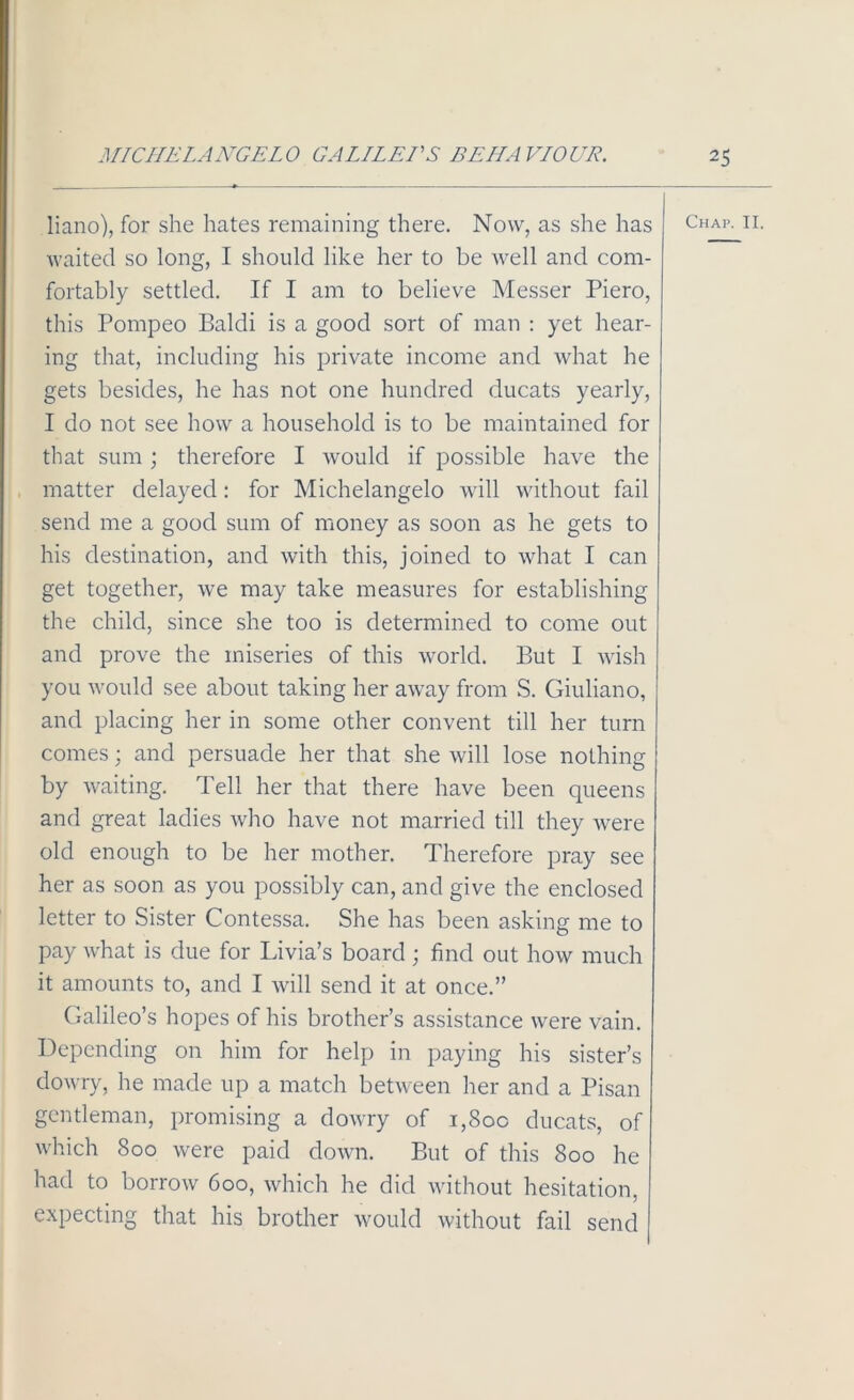 waited so long, I should like her to be well and com- fortably settled. If I am to believe Messer Piero, this Pompeo Baldi is a good sort of man : yet hear- ing that, including his private income and what he gets besides, he has not one hundred ducats yearly, I do not see how a household is to be maintained for that sum; therefore I would if possible have the matter delayed: for Michelangelo will without fail send me a good sum of money as soon as he gets to his destination, and with this, joined to what I can get together, we may take measures for establishing the child, since she too is determined to come out and prove the miseries of this world. But I wish you would see about taking her away from S. Giuliano, and placing her in some other convent till her turn comes; and persuade her that she will lose nothing by waiting. Tell her that there have been queens and great ladies who have not married till they were old enough to be her mother. Therefore pray see her as soon as you possibly can, and give the enclosed letter to Sister Contessa. She has been asking me to pay what is due for Livia’s board; find out how much it amounts to, and I will send it at once.” Galileo’s hopes of his brother’s assistance were vain. Depending on him for help in paying his sister’s dowry, he made up a match between her and a Pisan gentleman, promising a dowry of 1,80c ducats, of which 800 were paid down. But of this 800 he had to borrow 600, which he did without hesitation, expecting that his brother would without fail send