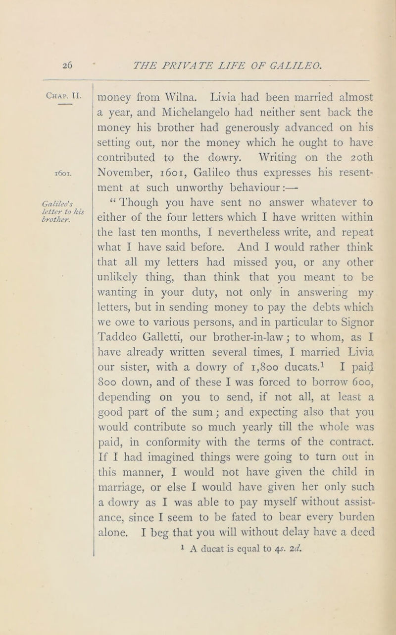 Chap. II. 1601. Galileo's letter to his brother. money from Wilna. Livia had been married almost a year, and Michelangelo had neither sent back the money his brother had generously advanced on his setting out, nor the money which he ought to have contributed to the dowry. Writing on the 20th November, 1601, Galileo thus expresses his resent- ment at such unworthy behaviour :—- “ Though you have sent no answer whatever to either of the four letters which I have written within the last ten months, I nevertheless write, and repeat what I have said before. And I would rather think that all my letters had missed you, or any other unlikely thing, than think that you meant to be wanting in your duty, not only in answering my letters, but in sending money to pay the debts which we owe to various persons, and in particular to Signor Taddeo Galletti, our brother-in-law; to whom, as I have already written several times, I married Livia our sister, with a dowry of 1,800 ducats.1 I paid 800 down, and of these I was forced to borrow 600, depending on you to send, if not all, at least a good part of the sum; and expecting also that you would contribute so much yearly till the whole was paid, in conformity with the terms of the contract. If I had imagined things were going to turn out in this manner, I would not have given the child in marriage, or else I would have given her only such a dowry as I was able to pay myself without assist- ance, since I seem to be fated to bear every burden alone. I beg that you will without delay have a deed 1 A ducat is equal to 4s. 2d.