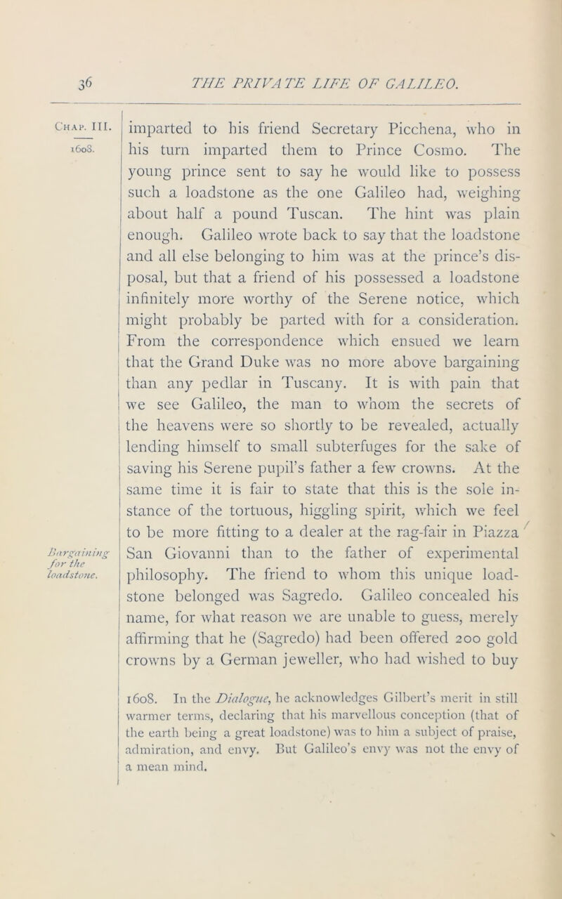 Chap. III. 1608. Bargaining for the loadstone. j imparted to his friend Secretary Picchena, who in his turn imparted them to Prince Cosmo. The young prince sent to say he would like to possess such a loadstone as the one Galileo had, weighing about half a pound Tuscan. The hint was plain enough. Galileo wrote back to say that the loadstone and all else belonging to him was at the prince’s dis- posal, but that a friend of his possessed a loadstone I infinitely more worthy of the Serene notice, which might probably be parted with for a consideration. From the correspondence which ensued we learn that the Grand Duke was no more above bargaining than any pedlar m Tuscany. It is with pain that we see Galileo, the man to whom the secrets of the heavens were so shortly to be revealed, actually lending himself to small subterfuges for the sake of saving his Serene pupil’s father a few crowns. At the same time it is fair to state that this is the sole in- stance of the tortuous, higgling spirit, which we feel to be more fitting to a dealer at the rag-fair in Piazza San Giovanni than to the father of experimental philosophy. The friend to whom this unique load- stone belonged was Sagredo. Galileo concealed his I name, for what reason we are unable to guess, merely ; affirming that he (Sagredo) had been offered 200 gold j crowns by a German jeweller, who had wished to buy 1608. In the Dialogue, he acknowledges Gilbert’s merit in still warmer terms, declaring that his marvellous conception (that of the earth being a great loadstone) was to him a subject of praise, admiration, and envy. But Galileo’s envy was not the envy of a mean mind.