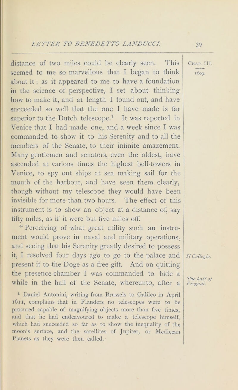 LETTER TO BENEDETTO LANDUCCI. distance of two miles could be clearly seen. This seemed to me so marvellous that I began to think about it: as it appeared to me to have a foundation in the science of perspective, I set about thinking how to make it, and at length I found out, and have succeeded so well that the one I have made is far superior to the Dutch telescope.1 It was reported in Venice that I had made one, and a week since I was commanded to show it to his Serenity and to all the members of the Senate, to their infinite amazement. Many gentlemen and senators, even the oldest, have ascended at various times the highest bell-towers in Venice, to spy out ships at sea making sail for the mouth of the harbour, and have seen them clearly, though without my telescope they would have been invisible for more than two hours. The effect of this instrument is to show an object at a distance of, say fifty miles, as if it were but five miles off. “ Perceiving of what great utility such an instru- ment would prove in naval and military operations, and seeing that his Serenity greatly desired to possess it, I resolved four days ago to go to the palace and present it to the Doge as a free gift. And on quitting the presence-chamber I was commanded to bide a while in the hall of the Senate, whereunto, after a 1 Daniel Antonini, writing from Brussels to Galileo in April 1611, complains that in Flanders no telescopes were to be procured capable of magnifying objects more than five times, and that he had endeavoured to make a telescope himself, which had succeeded so far as to show the inequality of the moon’s surface, and the satellites of Jupiter, or Medicean Planets as they were then called. Chap. TIL 1609. II Collegia. The hall oj Pregadi.